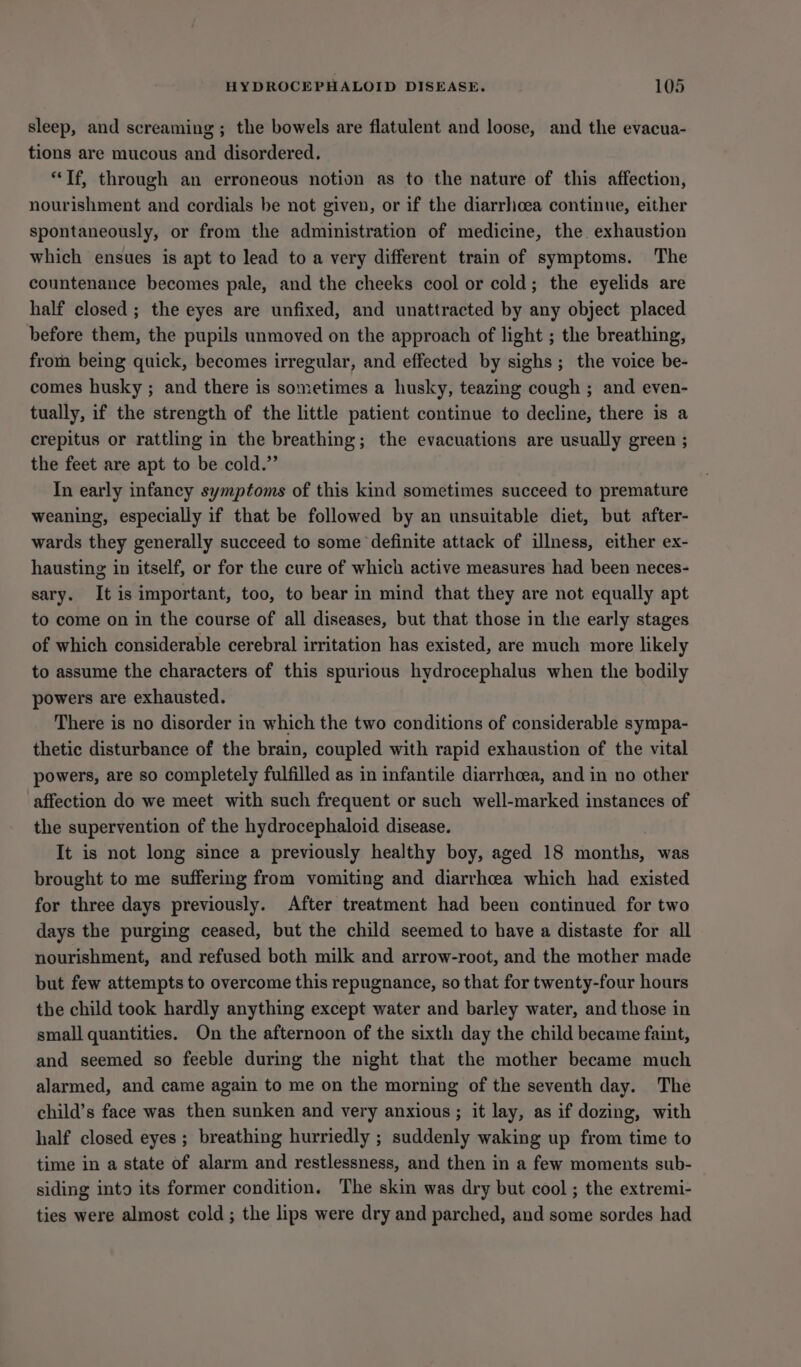 sleep, and screaming ; the bowels are flatulent and loose, and the evacua- tions are mucous and disordered. “Tf, through an erroneous notion as to the nature of this affection, nourishment and cordials be not given, or if the diarrlicea continue, either spontaneously, or from the administration of medicine, the exhaustion which ensues is apt to lead to a very different train of symptoms. The countenance becomes pale, and the cheeks cool or cold; the eyelids are half closed ; the eyes are unfixed, and unattracted by any object placed before them, the pupils unmoved on the approach of light ; the breathing, from being quick, becomes irregular, and effected by sighs; the voice be- comes husky ; and there is sometimes a husky, teazing cough ; and even- tually, if the strength of the little patient continue to decline, there is a crepitus or rattling in the breathing; the evacuations are usually green ; the feet are apt to be cold.” In early infancy symptoms of this kind sometimes succeed to premature weaning, especially if that be followed by an unsuitable diet, but after- wards they generally succeed to some definite attack of illness, either ex- hausting in itself, or for the cure of which active measures had been neces- sary. It is important, too, to bear in mind that they are not equally apt to come on in the course of all diseases, but that those in the early stages of which considerable cerebral irritation has existed, are much more likely to assume the characters of this spurious hydrocephalus when the bodily powers are exhausted. There is no disorder in which the two conditions of considerable sympa- thetic disturbance of the brain, coupled with rapid exhaustion of the vital powers, are so completely fulfilled as in infantile diarrhoea, and in no other affection do we meet with such frequent or such well-marked instances of the supervention of the hydrocephaloid disease. It is not long since a previously healthy boy, aged 18 months, was brought to me suffering from vomiting and diarrhoea which had existed for three days previously. After treatment had been continued for two days the purging ceased, but the child seemed to have a distaste for all nourishment, and refused both milk and arrow-root, and the mother made but few attempts to overcome this repugnance, so that for twenty-four hours the child took hardly anything except water and barley water, and those in small quantities. On the afternoon of the sixth day the child became faint, and seemed so feeble during the night that the mother became much alarmed, and came again to me on the morning of the seventh day. The child’s face was then sunken and very anxious ; it lay, as if dozing, with half closed eyes ; breathing hurriedly ; suddenly waking up from time to time in a state of alarm and restlessness, and then in a few moments sub- siding into its former condition. The skin was dry but cool ; the extremi- ties were almost cold ; the lips were dry and parched, and some sordes had