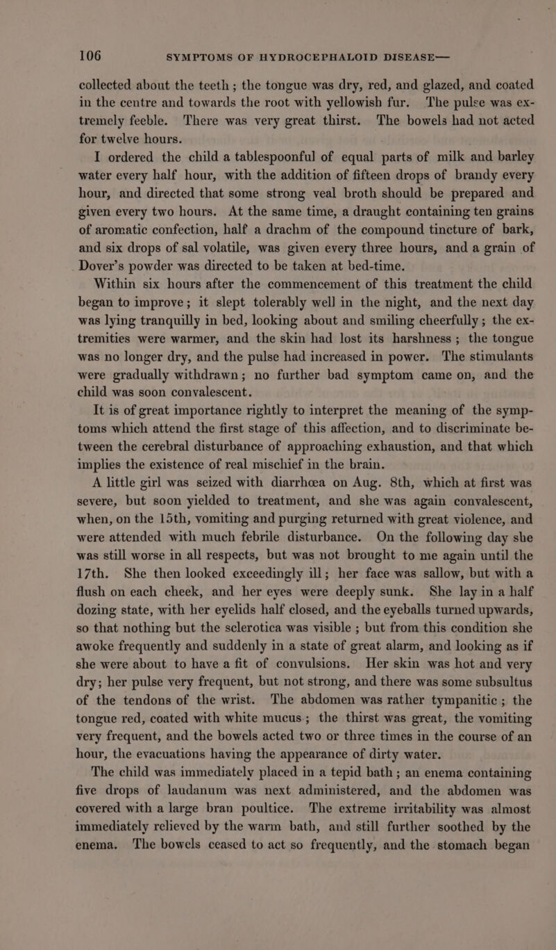 collected about the teeth ; the tongue was dry, red, and glazed, and coated in the centre and towards the root with yellowish fur. The pulse was ex- tremely feeble. There was very great thirst. The bowels had not acted for twelve hours. , I ordered the child a tablespoonful of equal parts of milk and barley water every half hour, with the addition of fifteen drops of brandy every hour, and directed that some strong veal broth should be prepared and given every two hours. At the same time, a draught containing ten grains of aromatic confection, half a drachm of the compound tincture of bark, and six drops of sal volatile, was given every three hours, and a grain of Dover’s powder was directed to be taken at bed-time. Within six hours after the commencement of this treatment the child began to improve; it slept tolerably well in the night, and the next day was lying tranquilly in bed, looking about and smiling cheerfully ; the ex- tremities were warmer, and the skin had lost its harshness ; the tongue was no longer dry, and the pulse had increased in power. The stimulants were gradually withdrawn; no further bad symptom came on, and the child was soon convalescent. It is of great importance rightly to interpret the meaning of the symp- toms which attend the first stage of this affection, and to discriminate be- tween the cerebral disturbance of approaching exhaustion, and that which implies the existence of real mischief in the brain. A little girl was seized with diarrhoea on Aug. 8th, which at first was severe, but soon yielded to treatment, and she was again convalescent, when, on the 15th, vomiting and purging returned with great violence, and were attended with much febrile disturbance. On the following day she was still worse in all respects, but was not brought to me again until the 17th. She then looked exceedingly ill; her face was sallow, but with a flush on each cheek, and her eyes were deeply sunk. She lay in a half dozing state, with her eyelids half closed, and the eyeballs turned upwards, so that nothing but the sclerotica was visible ; but from this condition she awoke frequently and suddenly in a state of great alarm, and looking as if she were about to have a fit of convulsions. Her skin was hot and very dry; her pulse very frequent, but not strong, and there was some subsultus of the tendons of the wrist. The abdomen was rather tympanitic ; the tongue red, coated with white mucus; the thirst was great, the vomiting very frequent, and the bowels acted two or three times in the course of an hour, the evacuations having the appearance of dirty water. The child was immediately placed in a tepid bath ; an enema containing five drops of laudanum was next administered, and the abdomen was covered with a large bran poultice. The extreme irritability was almost immediately relieved by the warm bath, and still further soothed by the enema. ‘The bowels ceased to act so frequently, and the stomach began