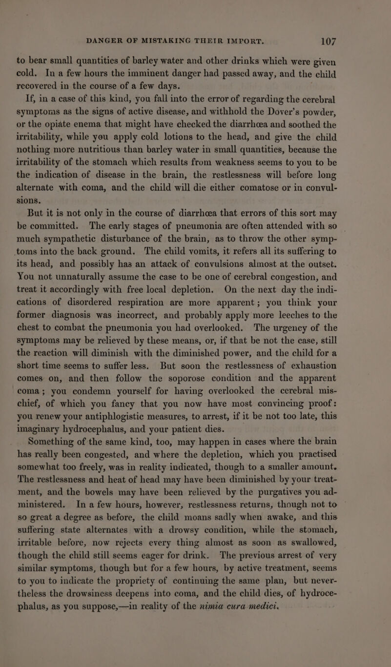 to bear small quantities of barley water and other drinks which were given cold. In a few hours the imminent danger had passed away, and the child recovered in the course of a few days. If, in a case of this kind, you fall into the error of regarding the cerebral symptoms as the signs of active disease, and withhold the Dover’s powder, or the opiate enema that might have checked the diarrhoea and soothed the irritability, while yeu apply cold lotions to the head, and give the child nothing more nutritious than barley water in small quantities, because the irritability of the stomach which results from weakness seems to you to be the indication of disease in the brain, the restlessness will before long alternate with coma, and the child will die either comatose or in convul- sions. But it is not only in the course of diarrhcea that errors of this sort may be committed. The early stages of pneumonia are often attended with so — much sympathetic disturbance of the brain, as to throw the other symp- toms into the back ground. The child vomits, it refers all its suffering to its head, and possibly has an attack of convulsions almost at the outset. You not unnaturally assume the case to be one of cerebral congestion, and treat it accordingly with free local depletion. On the next day the indi- cations of disordered respiration are more apparent; you think your former diagnosis was incorrect, and probably apply more leeches to the chest to combat the pneumonia you had overlooked. The urgency of the symptoms may be relieved by these means, or, if that be not the case, still the reaction will diminish with the diminished power, and the child for a short time seems to suffer less. But soon the restlessness of exhaustion comes on, and then follow the soporose condition and the apparent coma; you condemn yourself for having overlooked the cerebral mis- chief, of which you fancy that you now have most convincing proof: you renew your antiphlogistic measures, to arrest, if it be not too late, this imaginary hydrocephalus, and your patient dies. Something of the same kind, too, may happen in cases where the brain has really been congested, and where the depletion, which you practised somewhat too freely, was in reality indicated, though to a smaller amount. The restlessness and heat of head may have been diminished by your treat- ment, and the bowels may have been relieved by the purgatives you ad- ministered. In a few hours, however, restlessness returns, though not to ~ so great a degree as before, the child moans sadly when awake, and this suffering state alternates with a drowsy condition, while the stomach, irritable before, now rejects every thing almost as soon as swallowed, though the child still seems eager for drink. The previous arrest of very similar symptoms, though but for a few hours, by active treatment, seems to you to indicate the propriety of continuing the same plan, but never- theless the drowsiness deepens into coma, and the child dies, of hydroce- phalus, as you suppose,—in reality of the numa cura medici.
