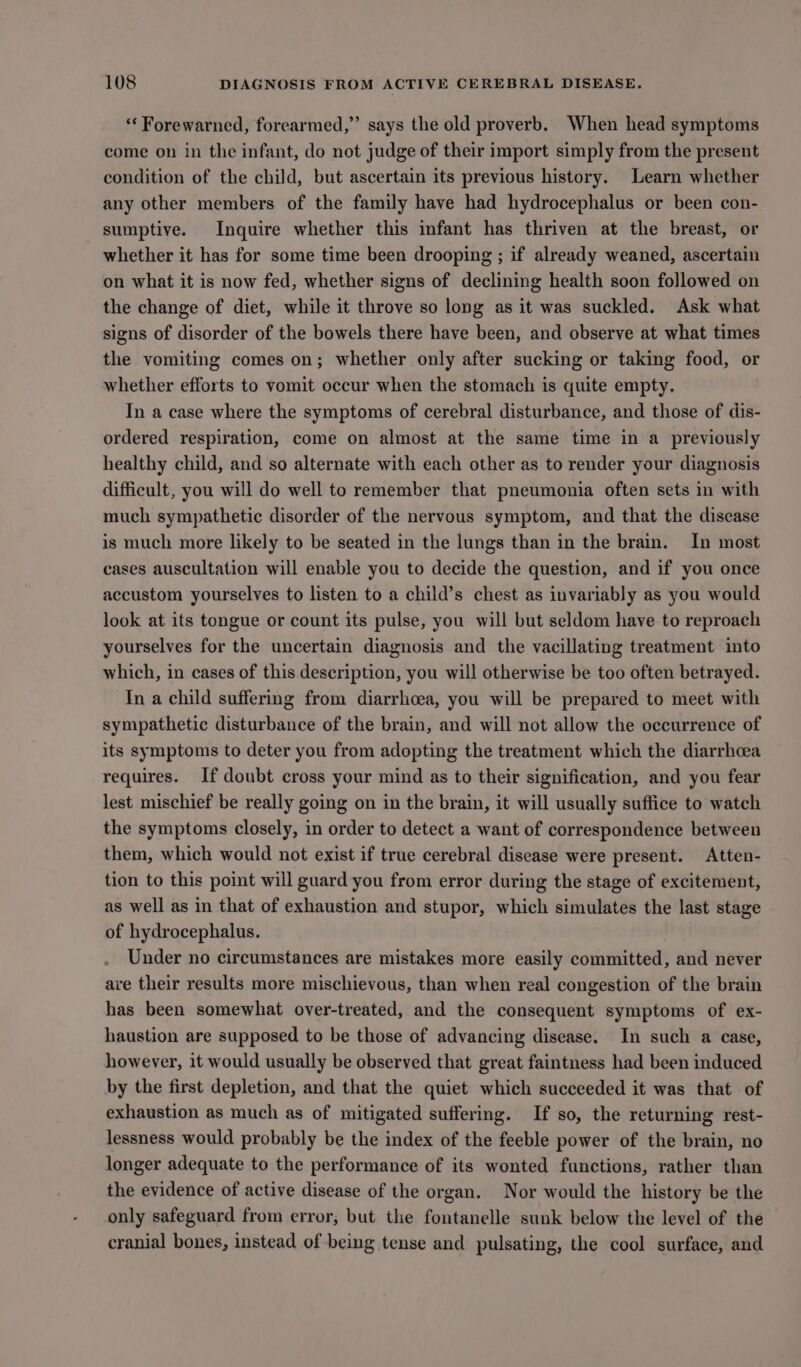 * Forewarned, forearmed,” says the old proverb. When head symptoms come on in the infant, do not judge of their import simply from the present condition of the child, but ascertain its previous history. Learn whether any other members of the family have had hydrocephalus or been con- sumptive. Inquire whether this infant has thriven at the breast, or whether it has for some time been drooping ; if already weaned, ascertain on what it is now fed, whether signs of declining health soon followed on the change of diet, while it throve so long as it was suckled. Ask what signs of disorder of the bowels there have been, and observe at what times the vomiting comes on; whether only after sucking or taking food, or whether efforts to vomit occur when the stomach is quite empty. In a case where the symptoms of cerebral disturbance, and those of dis- ordered respiration, come on almost at the same time in a previously healthy child, and so alternate with each other as to render your diagnosis difficult, you will do well to remember that pneumonia often sets in with much sympathetic disorder of the nervous symptom, and that the discase is much more likely to be seated in the lungs than in the brain. In most cases auscultation will enable you to decide the question, and if you once accustom yourselves to listen to a child’s chest as invariably as you would look at its tongue or count its pulse, you will but seldom have to reproach yourselves for the uncertain diagnosis and the vacillating treatment into which, in cases of this description, you will otherwise be too often betrayed. In a child suffering from diarrhoea, you will be prepared to meet with sympathetic disturbance of the brain, and will not allow the occurrence of its symptoms to deter you from adopting the treatment which the diarrhoea requires. If doubt cross your mind as to their signification, and you fear lest mischief be really going on in the brain, it will usually suffice to watch the symptoms closely, in order to detect a want of correspondence between them, which would not exist if true cerebral disease were present. Atten- tion to this point will guard you from error during the stage of excitement, as well as in that of exhaustion and stupor, which simulates the last stage of hydrocephalus. Under no circumstances are mistakes more easily committed, and never ave their results more mischievous, than when real congestion of the brain has been somewhat over-treated, and the consequent symptoms of ex- haustion are supposed to be those of advancing disease. In such a case, however, it would usually be observed that great faintness had been induced by the first depletion, and that the quiet which succeeded it was that of exhaustion as much as of mitigated suffering. If so, the returning rest- lessness would probably be the index of the feeble power of the brain, no longer adequate to the performance of its wonted functions, rather than the evidence of active disease of the organ. Nor would the history be the only safeguard from error, but the fontanelle sunk below the level of the cranial bones, instead of being tense and pulsating, the cool surface, and