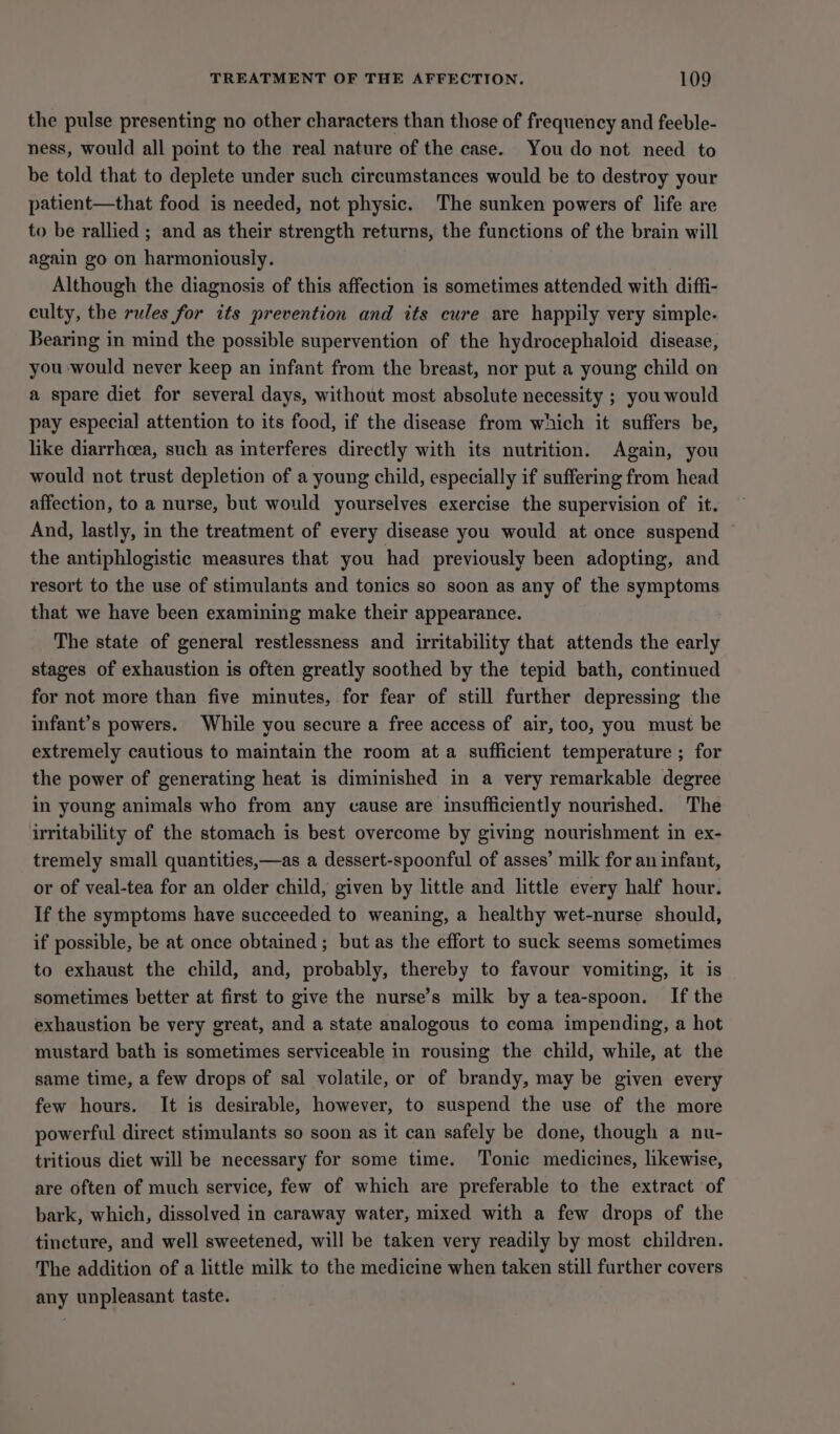 the pulse presenting no other characters than those of frequency and feeble- ness, would all point to the real nature of the case. You do not need to be told that to deplete under such circumstances would be to destroy your patient—that food is needed, not physic. The sunken powers of life are to be rallied ; and as their strength returns, the functions of the brain will again go on harmoniously. Although the diagnosis of this affection is sometimes attended with diffi- culty, the rules for its prevention and its cure are happily very simple. Bearing in mind the possible supervention of the hydrocephaloid disease, you would never keep an infant from the breast, nor put a young child on a spare diet for several days, without most absolute necessity ; you would pay especial attention to its food, if the disease from which it suffers be, like diarrhoea, such as interferes directly with its nutrition. Again, you would not trust depletion of a young child, especially if suffering from head affection, to a nurse, but would yourselves exercise the supervision of it. And, lastly, in the treatment of every disease you would at once suspend the antiphlogistic measures that you had previously been adopting, and resort to the use of stimulants and tonics so soon as any of the symptoms that we have been examining make their appearance. The state of general restlessness and irritability that attends the early stages of exhaustion is often greatly soothed by the tepid bath, continued for not more than five minutes, for fear of still further depressing the infant’s powers. While you secure a free access of air, too, you must be extremely cautious to maintain the room ata sufficient temperature ; for the power of generating heat is diminished in a very remarkable degree in young animals who from any cause are insufficiently nourished. The irritability of the stomach is best overcome by giving nourishment in ex- tremely small quantities,—as a dessert-spoonful of asses’ milk for an infant, or of veal-tea for an older child, given by little and little every half hour. If the symptoms have succeeded to weaning, a healthy wet-nurse should, if possible, be at once obtained ; but as the effort to suck seems sometimes to exhaust the child, and, probably, thereby to favour vomiting, it is sometimes better at first to give the nurse’s milk by a tea-spoon. If the exhaustion be very great, and a state analogous to coma impending, a hot mustard bath is sometimes serviceable in rousing the child, while, at the same time, a few drops of sal volatile, or of brandy, may be given every few hours. It is desirable, however, to suspend the use of the more powerful direct stimulants so soon as it can safely be done, though a nu- tritious diet will be necessary for some time. Tonic medicines, likewise, are often of much service, few of which are preferable to the extract of bark, which, dissolved in caraway water, mixed with a few drops of the tincture, and well sweetened, will be taken very readily by most children. The addition of a little milk to the medicine when taken still further covers any unpleasant taste.