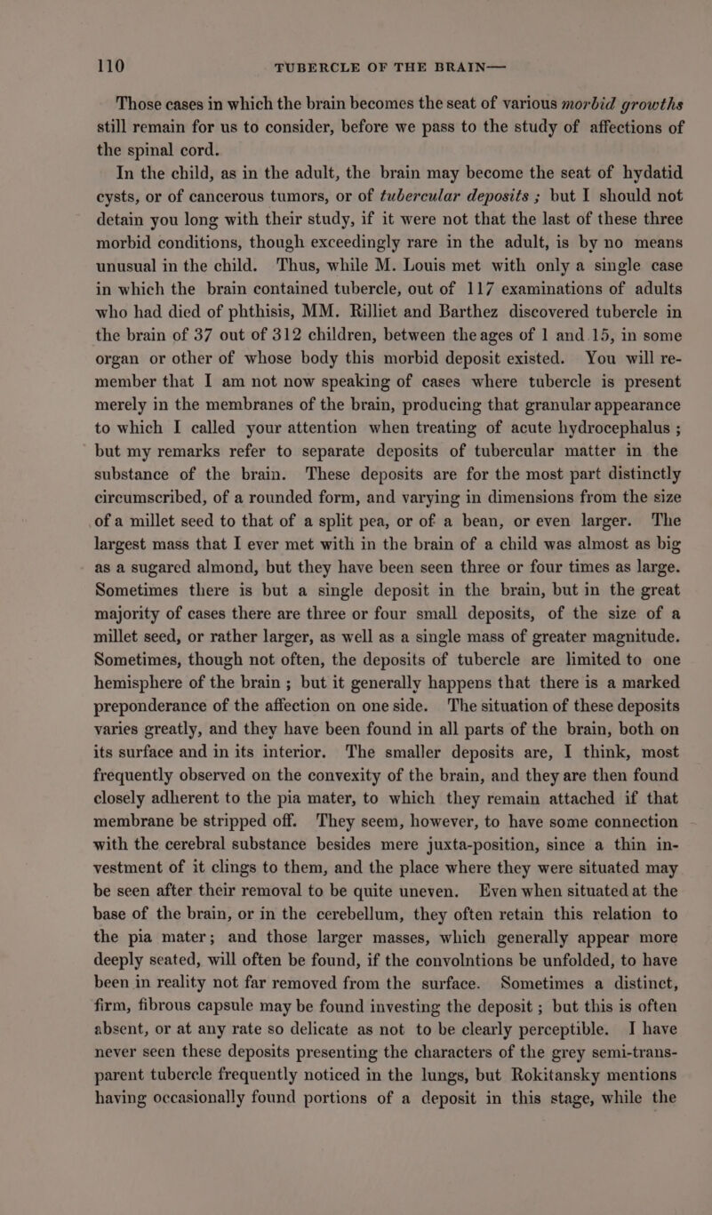 Those cases in which the brain becomes the seat of various morbid growths still remain for us to consider, before we pass to the study of affections of the spinal cord. In the child, as in the adult, the brain may become the seat of hydatid cysts, or of cancerous tumors, or of tubercular deposits ; but I should not detain you long with their study, if it were not that the last of these three morbid conditions, though exceedingly rare in the adult, is by no means unusual in the child. Thus, while M. Louis met with only a single case in which the brain contained tubercle, out of 117 examinations of adults who had died of phthisis, MM. Rilliet and Barthez discovered tubercle in the brain of 37 out of 312 children, between the ages of 1 and.15, in some organ or other of whose body this morbid deposit existed. You will re- member that I am not now speaking of cases where tubercle is present merely in the membranes of the brain, producing that granular appearance to which I called your attention when treating of acute hydrocephalus ; but my remarks refer to separate deposits of tubercular matter in the substance of the brain. These deposits are for the most part distinctly circumscribed, of a rounded form, and varying in dimensions from the size of a millet seed to that of a split pea, or of a bean, or even larger. The largest mass that I ever met with in the brain of a child was almost as big as a sugared almond, but they have been seen three or four times as large. Sometimes there is but a single deposit in the brain, but in the great majority of cases there are three or four small deposits, of the size of a millet seed, or rather larger, as well as a single mass of greater magnitude. Sometimes, though not often, the deposits of tubercle are limited to one hemisphere of the brain ; but it generally happens that there is a marked preponderance of the affection on one side. The situation of these deposits varies greatly, and they have been found in all parts of the brain, both on its surface and in its interior. The smaller deposits are, I think, most frequently observed on the convexity of the brain, and they are then found closely adherent to the pia mater, to which they remain attached if that membrane be stripped off. They seem, however, to have some connection with the cerebral substance besides mere juxta-position, since a thin in- vestment of it clings to them, and the place where they were situated may be seen after their removal to be quite uneven. Even when situated at the base of the brain, or in the cerebellum, they often retain this relation to the pia mater; and those larger masses, which generally appear more deeply seated, will often be found, if the convolntions be unfolded, to have been in reality not far removed from the surface. Sometimes a distinct, firm, fibrous capsule may be found investing the deposit ; but this is often absent, or at any rate so delicate as not to be clearly perceptible. I have never seen these deposits presenting the characters of the grey semi-trans- parent tubercle frequently noticed in the lungs, but Rokitansky mentions having occasionally found portions of a deposit in this stage, while the