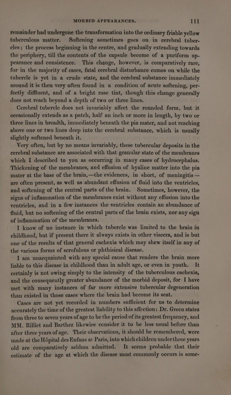 MORBID APPEARANCES. 14 remainder had undergone the transformation into the ordinary friable yellow tuberculous matter. Softening sometimes goes on in cerebral tuber- cles; the process beginning in the centre, and gradually extending towards the periphery, till the contents of the capsule become of a puriform ap- pearance and consistence. This change, however, is comparatively rare, for in the majority of cases, fatal cerebral disturbance comes on while the tubercle is yet in a crude state, and the cerebral substance immediately around it is then very often found in a condition of acute softening, per- fectly diffluent, and of a bright rose tint, though this change generally does not reach beyond a depth of two or three lines. Cerebral tubercle does not invariably affect the rounded form, but it occasionally extends as a patch, half an inch or more in length, by two or three lines in breadth, immediately beneath the pia mater, and not reaching above one or two lines deep into the cerebral substance, which is usually slightly softened beneath it. Very often, but by no means invariably, these tubercular deposits in the cerebral substance are associated with that granular state of the membranes which I deseribed to you as occurring in many cases of hydrocephalus. Thickening of the membranes, and effusion of hyaline matter into the pia mater at the base of the brain,—the evidences, in short, of meningitis — are often present, as well as abundant effusion of fluid into the ventricles, and softening of the central parts of the brain. Sometimes, however, the signs of inflammation of the membranes exist without any effusion into the ventricles, and in a few instances the ventricles contain an abundance of fluid, but no softening of the central parts of the brain exists, nor any sign of inflammation of the membranes. IT know of no instance in which tubercle was limited to the brain in childhood, but if present there it always exists in other viscera, and is but one of the results of that general cachexia which may shew itself in any of the various forms of scrofulous or phthisical disease. I am unacquainted with any special cause that renders the brain more liable to this disease in childhood than in adult age, or even in youth. It certainly is not owing simply to the intensity of the tuberculous cachexia, and the consequently greater abundance of the morbid deposit, for I have met with many instances of far more extensive tubercular degeneration than existed in those cases where the brain had become its seat. Cases are not yet recorded in numbers sufficient for us to determine accurately the time of the greatest liability to this affection: Dr. Green states from three to seven years of age to be the period of its greatest frequency, and MM. Rilliet and Barthez likewise consider it to be less usual before than after three years of age. Their observations, it should be remembered, were made at the Hépital des Enfans at Paris, into which children under three years old are comparatively seldom admitted. It seems probable that their estimate of the age at which the disease most commonly occurs is some-