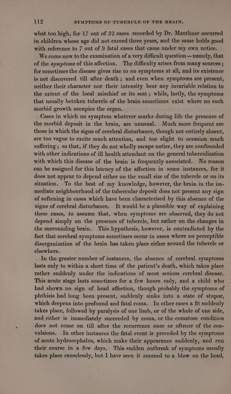 what too high, for 17 out of 32 cases recorded by Dr. Mauthner occurred in children whose age did not exceed three years, and the same holds good with reference to 7 out of 9 fatal cases that came under my own notice. We come now to the examination of a very difficult question — namely, that of the symptoms of this affection. The difficulty arises from many sources ; for sometimes the disease gives rise to no symptoms at all, and its existence is not discovered till after death; and even when symptoms are present, neither their character nor their intensity bear any invariable relation to the extent of the local mischief or its seat ; while, lastly, the symptoms that usually betoken tubercle of the brain sometimes exist where no such morbid growth occupies the organ. Cases in which no symptom whatever marks during life the presence of the morbid deposit in the brain, are unusual. Much more frequent are those in which the signs of cerebral disturbance, though not entirely absent, are too vague to excite much attention, and too slight to occasion much suffering ; so that, if they do not wholly escape notice, they are confounded with other indications of ill health attendant on the general tuberculization with which this disease of the brain is frequently associated. No reason can be assigned for this latency of the affection in some instances, for it does not appear to depend either on the small size of the tubercle or on its situation. To the best of my knowledge, however, the brain in the im- mediate neighbourhood of the tubercular deposit does not present any sign of softening in cases which have been characterised by this absence of the signs of cerebral disturbance. It would be a plausible way of explaining these cases, to assume that, when symptoms are observed, they do not depend simply on the presence of tubercle, but rather on the changes in the surrounding brain. This hypothesis, however, is contradicted by the fact that cerebral symptoms sometimes occur in cases where no perceptible disorganization of the brain has taken place either around the tubercle or elsewhere. In the greater number of instances, the absence of cerebral symptoms lasts only to within a short time of the patient’s death, which takes place rather suddenly under the indications of most serious cerebral disease. This acute stage lasts sometimes for a few hours only, and a child who had shown no sign of head affection, though probably the symptoms of phthisis had long been present, suddenly sinks into a state of stupor, which deepens into profound and fatal coma. In other cases a fit suddenly takes place, followed by paralysis of one limb, or of the whole of one side, and either is immediately succeeded by coma, or the comatose condition does not come on till after the recurrence once or oftener of the con- vulsions. In other instances the fatal event is preceded by the symptoms of acute hydrocephalus, which make their appearance suddenly, and run their course in a few days. This sudden outbreak of symptoms usually takes place causelessly, but I have seen it succeed to a blow on the head,
