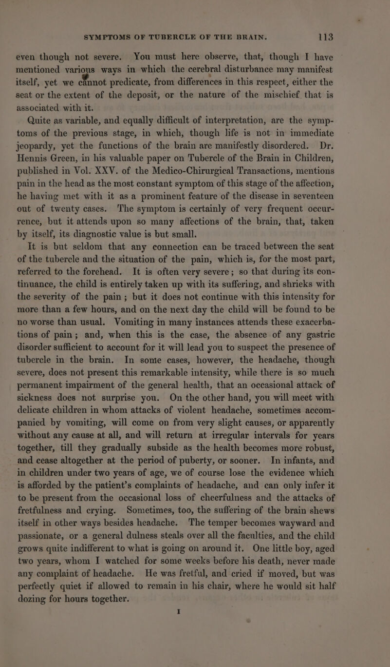 even though not severe. You must here observe, that, though I have mentioned various ways in which the cerebral disturbance may manifest itself, yet we cannot predicate, from differences in this respect, either the seat or the extent of the deposit, or the nature of the mischief that is associated with it. Quite as variable, and equally difficult of interpretation, are the symp- toms of the previous stage, in which, though life is not im immediate jeopardy, yet the functions of the brain are manifestly disordered. Dr. Hennis Green, in his valuable paper on Tubercle of the Brain in Children, published in Vol. XXV. of the Medico-Chirurgical Transactions, mentions pain in the head as the most constant symptom of this stage of the affection, he having met with it as a prominent feature of the disease in seventeen out of twenty cases. ‘The symptom is certainly of very frequent occur- rence, but it attends upon so many affections of the brain, that, taken by itself, its diagnostic value is but small. it is but seldom that any connection can be traced between the seat of the tubercle and the situation of the pain, which is, for the most part, referred to the forehead. It is often very severe; so that during its con- tinuance, the child is entirely taken up with its suffering, and shrieks with the severity of the pain; but it does not continue with this intensity for more than a few hours, and on the next day the child will be found to be no worse than usual. Vomiting in many instances attends these exacerba- tions of pain; and, when this is the case, the absence of any gastric disorder sufficient to account for it will lead you to suspect the presence of tubercle in the brain. In some cases, however, the headache, though severe, does not present this remarkable intensity, while there is so much permanent impairment of the general health, that an occasional attack of sickness does not surprise you. On the other hand, you will meet with delicate children in whom attacks of violent headache, sometimes accom- panied by vomiting, will come on from very slight causes, or apparently without any cause at all, and will return at irregular intervals for years together, till they gradually subside as the health becomes more robust, and cease altogether at the period of puberty, or sooner. In infants, and in children under two years of age, we of course lose the evidence which is afforded by the patient’s complaints of headache, and can only infer it to be present from the occasional loss of cheerfulness and the attacks of fretfulness and crying. Sometimes, too, the suffering of the brain shews itself in other ways besides headache. The temper becomes wayward and passionate, or a general dulness steals over all the faculties, and the child grows quite indifferent to what is going on around it. One little boy, aged two years, whom I watched for some weeks before his death, never made any complaint of headache. He was fretful, and cried if moved, but was perfectly quiet if allowed to remain in his chair, where he would sit half dozing for hours together.