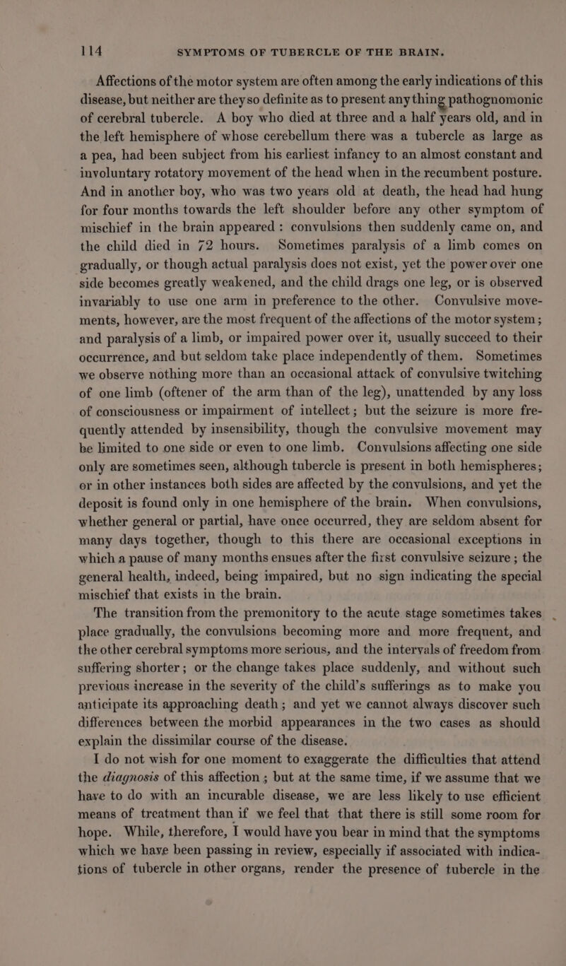 Affections of the motor system are often among the early indications of this disease, but neither are they so definite as to present any thing pathognomonic of cerebral tubercle. A boy who died at three and a half years old, and in the left hemisphere of whose cerebellum there was a tubercle as large as a pea, had been subject from his earliest infancy to an almost constant and involuntary rotatory movement of the head when in the recumbent posture. And in another boy, who was two years old at death, the head had hung for four months towards the left shoulder before any other symptom of mischief in the brain appeared: convulsions then suddenly came on, and the child died in 72 hours. Sometimes paralysis of a limb comes on gradually, or though actual paralysis does not exist, yet the power over one side becomes greatly weakened, and the child drags one leg, or is observed invariably to use one arm in preference to the other. Convulsive move- ments, however, are the most frequent of the affections of the motor system ; and paralysis of a limb, or impaired power over it, usually succeed to their occurrence, and but seldom take place independently of them. Sometimes we observe nothing more than an occasional attack of convulsive twitching of one limb (oftener of the arm than of the leg), unattended by any loss of consciousness or impairment of intellect; but the seizure is more fre- quently attended by insensibility, though the convulsive movement may be limited to one side or even to one limb. Convulsions affecting one side only are sometimes seen, although tubercle is present in both hemispheres; or in other instances both sides are affected by the convulsions, and yet the deposit is found only in one hemisphere of the brain. When convulsions, whether general or partial, have once occurred, they are seldom absent for many days together, though to this there are occasional exceptions in which a pause of many months ensues after the first convulsive seizure ; the general health, indeed, being impaired, but no sign indicating the special mischief that exists in the brain. The transition from the premonitory to the acute stage sometimes takes place gradually, the convulsions becoming more and more frequent, and the other cerebral symptoms more serious, and the intervals of freedom from suffering shorter; or the change takes place suddenly, and without such previous increase in the severity of the child’s sufferings as to make you anticipate its approaching death; and yet we cannot always discover such differences between the morbid appearances in the two cases as should explain the dissimilar course of the disease. I do not wish for one moment to exaggerate the difficulties that attend the diagnosis of this affection ; but at the same time, if we assume that we have to do with an incurable disease, we are less likely to use efficient means of treatment than if we feel that that there is still some room for hope. While, therefore, I would have you bear in mind that the symptoms which we have been passing in review, especially if associated with indica- tions of tubercle in other organs, render the presence of tubercle in the