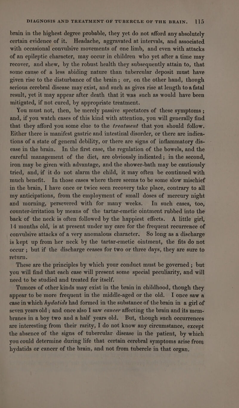 brain in the highest degree probable, they yet do not afford any absolutely certain evidence of it. Headache, aggravated at intervals, and associated with occasional convulsive movements of one limb, and even with attacks of an epileptic character, may occur in children who yet after a time may recover, and shew, by the robust health they subsequently attain to, that some cause of a less abiding nature than tubercular deposit must have given rise to the disturbance of the brain; or, on the other hand, though serious cerebral disease may exist, and such as gives rise at length toa fatal result, yet it may appear after death that it was such as would have been mitigated, if not cured, by appropriate treatment. You must not, then, be merely passive spectators of these symptoms ; and, if you watch cases of this kind with attention, you will generally find that they afford you some clue to the treatment that you should follow. Either there is manifest gastric and intestinal disorder, or there are indica- tions of a state of general debility, or there are signs of inflammatory dis- ease in the brain. In the first case, the regulation of the bowels, and the careful management of the diet, are obviously indicated; in the second, iron may be given with advantage, and the shower-bath may be cautiously tried, and, if it do not alarm the child, it may often be continued with much benefit. In those cases where there seems to be some slow mischief in the brain, I have once or twice seen recovery take place, contrary to all my anticipations, from the employment of small doses of mercury night and morning, persevered with for many weeks. In such eases, too, counter-irritation by means of the tartar-emetic ointment rubbed into the back of the neck is often followed by the happiest effects. A little girl, 14 months old, is at present under my care for the frequent recurrence of convulsive attacks of a very anomalous character. So long as a discharge is kept up from her neck by the tartar-emetic ointment, the fits do not occur ; but if the discharge ceases for two or three days, they are sure to return. These are the principles by which your conduct must be governed ; but you will find that each case will present some special peculiarity, and will need to be studied and treated for itself. Tumors of other kinds may exist in the brain in childhood, though they appear to be more frequent in the middle-aged or the old. I once saw a case in which hydatids had formed in the substance of the brain in a girl of seven years old ; and once also I saw cancer affecting the brain and its mem- branes in a boy two and a half years old. But, though such occurrences are interesting from their rarity, I do not know any circumstance, except the absence of the signs of tubercular disease in the patient, by which you could determine during life that certain cerebral symptoms arise from hydatids or cancer of the brain, and not from tubercle in that organ,