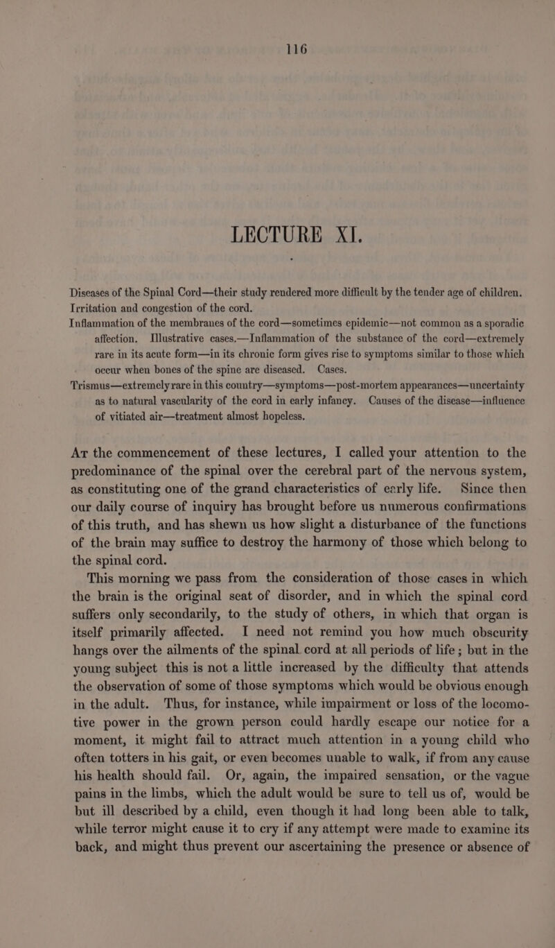 LECTURE XI. Diseases of the Spinal Cord—their study rendered more difficult by the tender age of children. Irritation and congestion of the cord. Inflammation of the membranes of the cord—sometimes epidemic—not common as a sporadic affection. Illustrative cases.—Inflammation of the substance of the cord—extremely rare in its acute form—in its chronic form gives rise to symptoms similar to those which occur when bones of the spine are diseased. Cases. Trismus—extremely rare in this country—symptoms—post-mortem appearances—uncertainty as to natural vascularity of the cord in early infancy. Causes of the disease—influence of vitiated air—treatment almost hopeless. At the commencement of these lectures, I called your attention to the predominance of the spinal over the cerebral part of the nervous system, as constituting one of the grand characteristics of early life. Since then our daily course of inquiry has brought before us numerous confirmations of this truth, and has shewn us how slight a disturbance of the functions of the brain may suffice to destroy the harmony of those which belong to the spinal cord. This morning we pass from the consideration of those cases in which the brain is the original seat of disorder, and in which the spinal cord suffers only secondarily, to the study of others, in which that organ is itself primarily affected. I need not remind you how much obscurity hangs over the ailments of the spinal cord at all periods of life; but in the young subject this is not a little increased by the difficulty that attends the observation of some of those symptoms which would be obvious enough in the adult. Thus, for instance, while impairment or loss of the locomo- tive power in the grown person could hardly escape our notice for a moment, it might fail to attract much attention in a young child who often totters in his gait, or even becomes unable to walk, if from any cause his health should fail. Or, again, the impaired sensation, or the vague pains in the limbs, which the adult would be sure to tell us of, would be but ill described by a child, even though it had long been able to talk, while terror might cause it to cry if any attempt were made to examine its back, and might thus prevent our ascertaining the presence or absence of