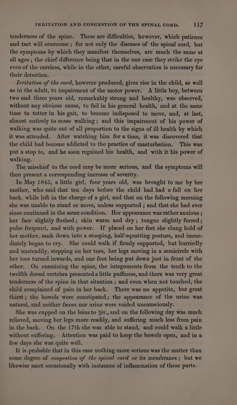 tenderness of the spine. These are difficulties, however, which patience and tact will overcome ; for not only the diseases of the spinal cord, but the symptoms by which they manifest themselves, are much the same at all ages ; the chief difference being that in the one case they strike the eye even of the careless, while in the other, careful observation is necessary for their detection. Irritation of the cord, however produced, gives rise in the child, as well as in the adult, to impairment of the motor power. A little boy, between two and three years old, remarkably strong and healthy, was observed, without any obvious cause, to fail in his general health, and at the same time to totter in his gait, to become indisposed to move, and, at last, almost entirely to cease walking; and this impairment of his power of walking was quite out of all proportion to the signs of ill health by which it was attended. After watching him fora time, it was discovered that the child had become addicted to the practice of masturbation. This was put a stop to, and he soon regained his health, and with it his power of walking. The mischief to the cord may be more serious, and the symptoms will then present a corresponding increase of severity. In May 1845, a little girl, four years old, was brought to me by her mother, who said that ten days before the child had had a fall on her back, while left in the charge of a girl, and that on the following morning she was unable to stand or move, unless supported ; and that she had ever since continued in the same condition. Her appearance was rather anxious ; her face slightly flushed; skin warm and dry; tongue slightly furred ; pulse frequent, and with power. If placed on her feet she clung hold of her mother, sank down into a stooping, half-squatting posture, and imme- diately began to cry. She could walk if firmly supported, but hurriedly and unsteadily, stepping on her toes, her legs moving in a semicircle with her toes turned inwards, and one foot being put down just in front of the other. On examining the spine, the integuments from the tenth to the twelfth dorsal vertebra presented a little puffiness, and there was very great tenderness of the spine in that situation ; and even when not touched, the child complained of pain in her back. There was no appetite, but great thirst ; the bowels were constipated; the appearance of the urine was natural, and neither feeces nor urine were voided unconsciously. She was cupped on the loins to Ziv., and on the following day was much relieved, moving her legs more readily, and suffering much less from pain in the back. On the 17th she was able to stand, and could walk a little without suffering. Attention was paid to keep the bowels open, and in a few days she was quite well. It is probable that in this case nothing more serious was the matter than some degree of congestion of the spinal cord or its membranes ; but we likewise meet occasionally with instances of inflammation of these parts.