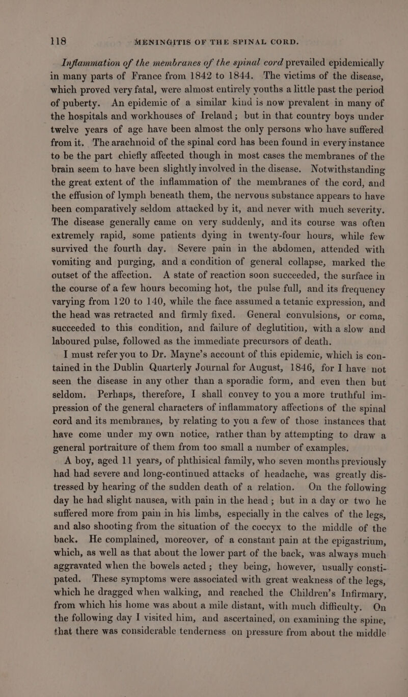 Inflammation of the membranes of the spinal cord prevailed epidemically in many parts of France from 1842 to 1844. ‘The victims of the disease, which proved very fatal, were almost entirely youths a little past the period of puberty. An epidemic of a similar kind is now prevalent in many of the hospitals and workhouses of Ireland; but in that country boys under twelve years of age have been almost the only persons who have suffered from it. The arachnoid of the spinal cord has been found in every instance to be the part chiefly affeeted though in most cases the membranes of the brain seem to have been slightly involved in the disease. Notwithstanding the great extent of the inflammation of the membranes of the cord, and the effusion of lymph beneath them, the nervous substance appears to have been comparatively seldom attacked by it, and never with much severity. The disease generally came on very suddenly, and its course was often extremely rapid, some patients dying in twenty-four hours, while few survived the fourth day. Severe pain in the abdomen, attended with vomiting and purging, and a condition of general collapse, marked the outset of the affection. A state of reaction soon succeeded, the surface in the course of a few hours becoming hot, the pulse full, and its frequency varying from 120 to 140, while the face assumed a tetanic expression, and the head was retracted and firmly fixed. General convulsions, or coma, succeeded to this condition, and failure of deglutition, with a slow and laboured pulse, followed as the immediate precursors of death. I must refer you to Dr. Mayne’s account of this epidemic, which is con- tained in the Dublin Quarterly Journal for August, 1846, for I have not seen the disease in any other than a sporadie form, and even then but seldom. Perhaps, therefore, I shall convey to you a more truthful im- pression of the general characters of inflammatory affections of the spinal cord and its membranes, by relating to you a few of those instances that have come under my own notice, rather than by attempting to draw a general portraiture of them from too small a number of examples. A boy, aged 11 years, of phthisical family, who seven months previously had had severe and long-continued attacks of headache, was greatly dis- tressed by hearing of the sudden death of a relation. On the following day he had slight nausea, with pain in the head; but in a day or two he suffered more from pain in his limbs, especially in the calves of the legs, and also shooting from the situation of the coccyx to the middle of the back. He complained, moreover, of a constant pain at the epigastrium, which, as well as that about the lower part of the back, was always much aggravated when the bowels acted; they being, however, usually consti- pated. These symptoms were associated with great weakness of the legs, which he dragged when walking, and reached the Children’s Infirmary, from which his home was about a mile distant, with much difficulty. On the following day I visited him, and ascertained, on examining the spine, that there was considerable tenderness on pressure from about the middle