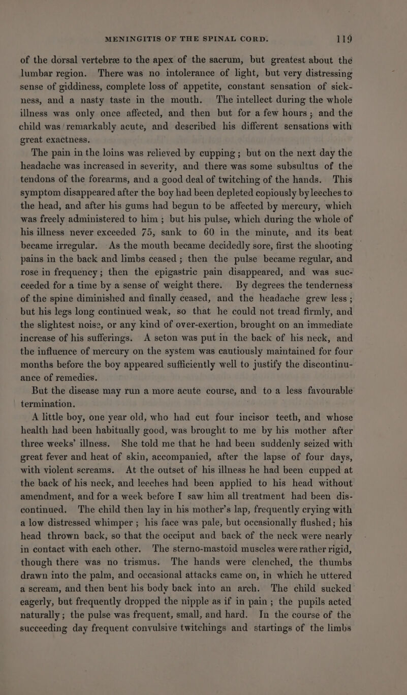 of the dorsal vertebree to the apex of the sacrum, but greatest about the lumbar region. There was no intolerance of light, but very distressing sense of giddiness, complete loss of appetite, constant sensation of sick- ness, and a nasty taste in the mouth. ‘The intellect during the whole illness was only once affected, and then but for a few hours; and the child was/remarkably acute, and described his different sensations with great exactness. The pain in the loins was relieved by cupping; but on the next day the headache was increased in severity, and there was some subsultus of the tendons of the forearms, and a good deal of twitching of the hands. This symptom disappeared after the boy had been depleted copiously by leeches to the head, and after his gums had begun to be affected by mercury, which was freely administered to him ; but his pulse, which during the whole of his illness never exceeded 75, sank to 60 in the minute, and its beat became irregular. As the mouth became decidedly sore, first the shooting | pains in the back and limbs ceased ; then the pulse became regular, and rose in frequency; then the epigastric pain disappeared, and was suc- ceeded for a time by a sense of weight there. By degrees the tenderness of the spine diminished and finally ceased, and the headache grew less ; but his legs long continued weak, so that he could not tread firmly, and the slightest noise, or any kind of over-exertion, brought on an immediate increase of his sufferigs. A seton was put in the back of his neck, and the influence of mercury on the system was cautiously maintained for four months before the boy appeared sufficiently well to justify the discontinu- ance of remedies. But the disease may run a more acute course, and toa less favourable termination. A little boy, one year old, who had cut four incisor teeth, and whose health had been habitually good, was brought to me by his mother after three weeks’ illness. She told me that he had been suddenly seized with great fever and heat of skin, accompanied, after the lapse of four days, with violent screams. At the outset of his illness he had been cupped at the back of his neck, and leeches had been applied to his head without amendment, and for a week before I saw him all treatment had been dis- continued. The child then lay in his mother’s lap, frequently crying with a low distressed whimper ; his face was pale, but occasionally flushed; his head thrown back, so that the occiput and back of the neck were nearly in contact with each other. The sterno-mastoid muscles were rather rigid, though there was no trismus. The hands were clenched, the thumbs drawn into the palm, and occasional attacks came on, in which he uttered a scream, and then bent his body back into an arch. The child sucked eagerly, but frequently dropped the nipple as if in pain; the pupils acted naturally; the pulse was frequent, small, and hard. In the course of the succeeding day frequent convulsive twitchings and startings of the limbs