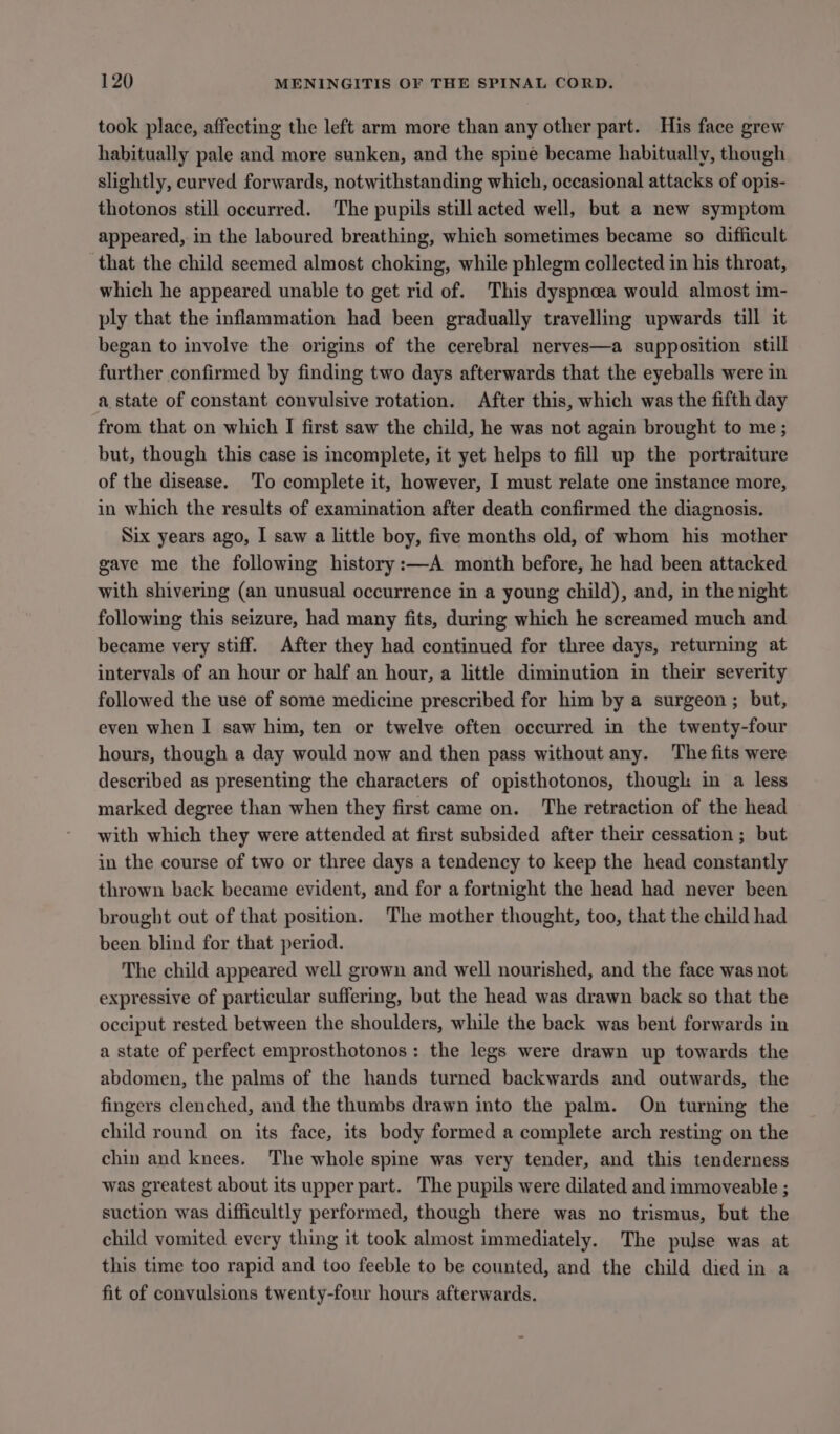 took place, affecting the left arm more than any other part. His face grew habitually pale and more sunken, and the spine became habitually, though slightly, curved forwards, notwithstanding which, occasional attacks of opis- thotonos still occurred. The pupils still acted well, but a new symptom appeared, in the laboured breathing, which sometimes became so difficult that the child seemed almost choking, while phlegm collected in his throat, which he appeared unable to get rid of. This dyspnoea would almost im- ply that the inflammation had been gradually travelling upwards till it began to involve the origins of the cerebral nerves—a supposition still further confirmed by finding two days afterwards that the eyeballs were in a. state of constant convulsive rotation. After this, which was the fifth day from that on which I first saw the child, he was not again brought to me ; but, though this case is incomplete, it yet helps to fill up the portraiture of the disease. To complete it, however, I must relate one instance more, in which the results of examination after death confirmed the diagnosis. Six years ago, I saw a little boy, five months old, of whom his mother gave me the following history:—A month before, he had been attacked with shivering (an unusual occurrence in a young child), and, in the night following this seizure, had many fits, during which he screamed much and became very stiff. After they had continued for three days, returning at intervals of an hour or half an hour, a little diminution in their severity followed the use of some medicine prescribed for him by a surgeon ; but, even when I saw him, ten or twelve often occurred in the twenty-four hours, though a day would now and then pass without any. The fits were described as presenting the characters of opisthotonos, though in a less marked degree than when they first came on. The retraction of the head with which they were attended at first subsided after their cessation ; but in the course of two or three days a tendency to keep the head constantly thrown back became evident, and for a fortnight the head had never been brought out of that position. The mother thought, too, that the child had been blind for that period. The child appeared well grown and well nourished, and the face was not expressive of particular suffering, bat the head was drawn back so that the occiput rested between the shoulders, while the back was bent forwards in a state of perfect emprosthotonos: the legs were drawn up towards the abdomen, the palms of the hands turned backwards and outwards, the fingers clenched, and the thumbs drawn into the palm. On turning the child round on its face, its body formed a complete arch resting on the chin and knees. The whole spine was very tender, and this tenderness was greatest about its upper part. The pupils were dilated and immoveable ; suction was difficultly performed, though there was no trismus, but the child vomited every thing it took almost immediately. The pulse was at this time too rapid and too feeble to be counted, and the child died in a fit of convulsions twenty-four hours afterwards.