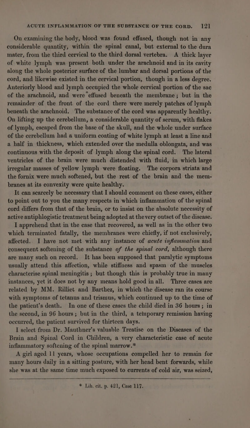 On examining the body, blood was found effused, though not in any considerable quantity, within the spinal canal, but external to the dura mater, from the third cervical to the third dorsal vertebra. A thick layer of white lymph was present both under the arachnoid and in its cavity along the whole posterior surface of the lumbar and dorsal portions of the cord, and likewise existed in the cervical portion, though in a less degree. Anteriorly blood and lymph occupied the whole cervical portion of the sac of the arachnoid, and wereeffused beneath the membrane; but in the remainder of the front of the cord there were merely patches of lymph beneath the arachnoid. The substance of the cord was apparently healthy. On lifting up the cerebellum, a considerable quantity of serum, with flakes of lymph, escaped from the base of the skull, and the whole under surface of the cerebellum had a uniform coating of white lymph at least a line and a half in thickness, which extended over the medulla oblongata, and was continuous with the deposit of lymph along the spinal cord. The lateral ventricles of the brain were much distended with fluid, in which large irregular masses of yellow lymph were floating. The corpora striata and the fornix were much softened, but the rest of the brain and the mem- branes at its convexity were quite healthy. It can scarcely be necessary that I should comment on these cases, either to point out to you the many respects in which inflammation of the spinal cord differs from that of the brain, or to insist on the absolute necessity of active antiphlogistic treatment being adopted at thevery outset of the disease. I apprehend that in the case that recovered, as well as in the other two which terminated fatally, the membranes were chiefly, if not exclusively, affected.. I have not met with any instance of acute inflammation and consequent softening of the substance of the spinal cord, although there are many such on record. It has been supposed that paralytic symptoms usually attend this affection, while stiffness and spasm of the muscles characterise spinal meningitis ; but though this is probably true in many instances, yet it does not by any means hold good in all. Three cases are related by MM. Rilliet and Barthez, in which the disease ran its course with symptoms of tetanus and trismus, which continued up to the time of the patient’s death. In one of these cases the child died in 36 hours ; in the second, in 96 hours; but in the third, a temporary remission having occurred, the patient survived for thirteen days. I select from Dr. Mauthner’s valuable Treatise on the Diseases of the Brain and Spinal Cord in Children, a very characteristic case of acute inflammatory softening of the spinal marrow.* A girl aged 11 years, whose occupations compelled her to remain for many hours daily in a sitting posture, with her head bent forwards, while she was at the same time much exposed to currents of cold air, was seized,