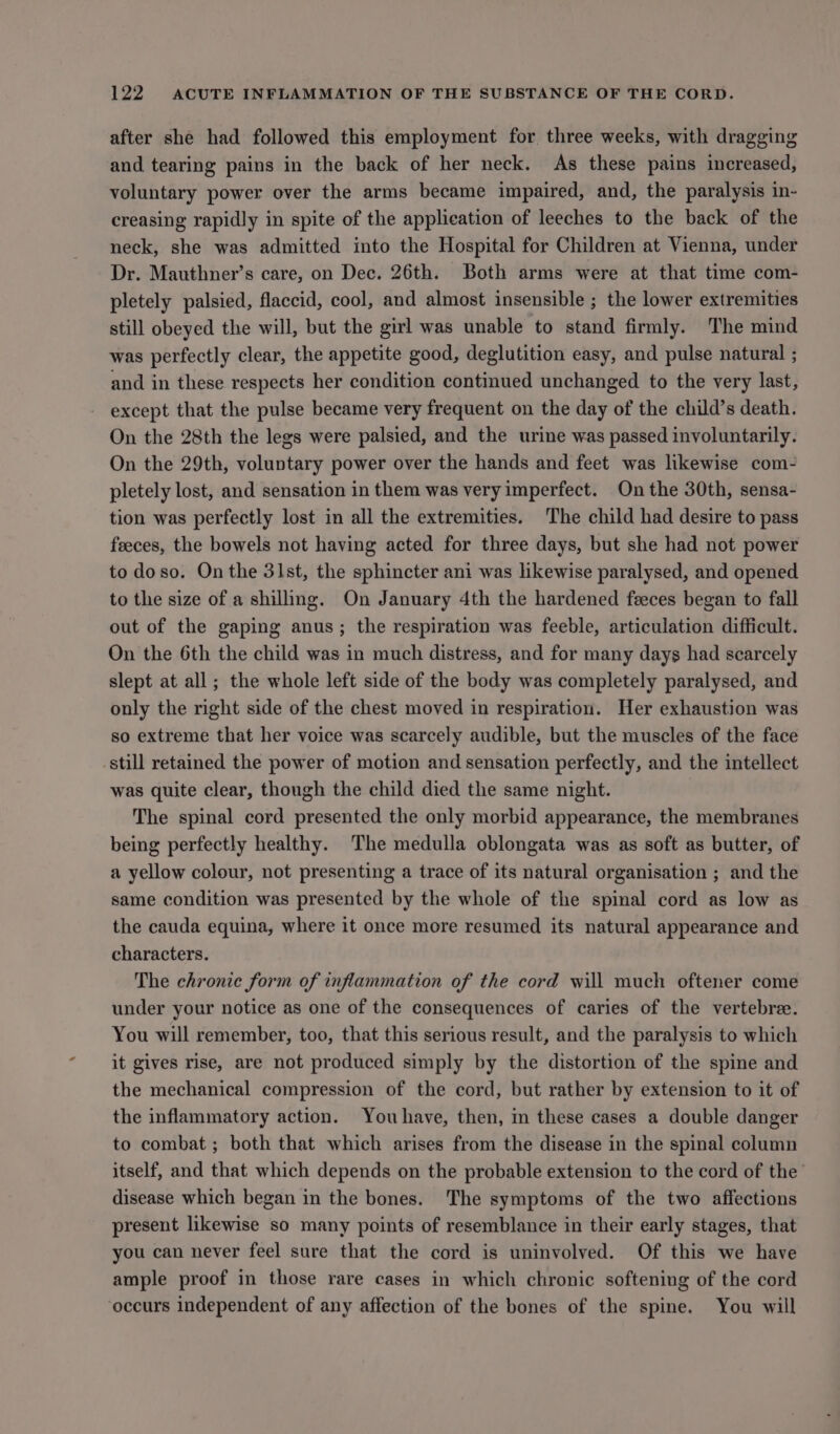 after she had followed this employment for three weeks, with dragging and tearing pains in the back of her neck. As these pains increased, voluntary power over the arms became impaired, and, the paralysis in- creasing rapidly in spite of the application of leeches to the back of the neck, she was admitted into the Hospital for Children at Vienna, under Dr. Mauthner’s care, on Dec. 26th. Both arms were at that time com- pletely palsied, flaccid, cool, and almost insensible ; the lower extremities still obeyed the will, but the girl was unable to stand firmly. The mind was perfectly clear, the appetite good, deglutition easy, and pulse natural ; and in these respects her condition continued unchanged to the very last, except that the pulse became very frequent on the day of the child’s death. On the 28th the legs were palsied, and the urine was passed involuntarily. On the 29th, voluntary power over the hands and feet was likewise com- pletely lost, and sensation in them was very imperfect. On the 30th, sensa- tion was perfectly lost in all the extremities. The child had desire to pass feeces, the bowels not having acted for three days, but she had not power to doso. On the 31st, the sphincter ani was lkewise paralysed, and opened to the size of a shillimg. On January 4th the hardened feeces began to fall out of the gaping anus; the respiration was feeble, articulation difficult. On the 6th the child was in much distress, and for many days had scarcely slept at all; the whole left side of the body was completely paralysed, and only the right side of the chest moved in respiration. Her exhaustion was so extreme that her voice was scarcely audible, but the muscles of the face still retained the power of motion and sensation perfectly, and the intellect was quite clear, though the child died the same night. The spinal cord presented the only morbid appearance, the membranes being perfectly healthy. The medulla oblongata was as soft as butter, of a yellow colour, not presenting a trace of its natural organisation ; and the same condition was presented by the whole of the spinal cord as low as the cauda equina, where it once more resumed its natural appearance and characters. The chronic form of inflammation of the cord will much oftener come under your notice as one of the consequences of caries of the vertebree. You will remember, too, that this serious result, and the paralysis to which it gives rise, are not produced simply by the distortion of the spine and the mechanical compression of the cord, but rather by extension to it of the inflammatory action. Youhave, then, in these cases a double danger to combat ; both that which arises from the disease in the spinal column itself, and that which depends on the probable extension to the cord of the disease which began in the bones. The symptoms of the two affections present likewise so many points of resemblance in their early stages, that you can never feel sure that the cord is uninvolved. Of this we have ample proof in those rare cases in which chronic softening of the cord ‘occurs independent of any affection of the bones of the spine. You will