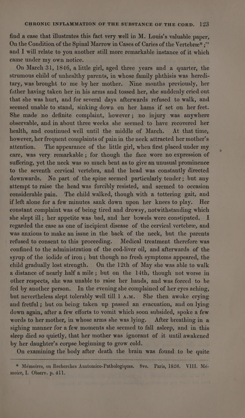 find a case that illustrates this fact very well in M. Louis’s valuable paper, On the Condition of the Spinal Marrow in Cases of Caries of the Vertebree* ;”’ and I will relate to you another still more remarkable instance of it which came under my own notice. On March 31, 1846, a little girl, aged three years and a quarter, the strumous child of unhealthy parents, in whose family phthisis was heredi- tary, was brought to me by her mother. Nine months previously, her father having taken her in his arms and tossed her, she suddenly cried out that she was hurt, and for several days afterwards refused to walk, and seemed unable to stand, sinking down on her hams if set on her feet. She made no definite complaint, however; no injury was anywhere observable, and in about three weeks she seemed to have recovered her health, and continued well until the middle of March. At that time, however, her frequent complaints of pain in the neck attracted her mother’s attention. The appearance of the little girl, when first placed under my care, was very remarkable ; for though the face wore no expression of suffering, yet the neck was so much bent as to give an unusual prominence to the seventh cervical vertebra, and the head was constantly directed downwards. No part of the spine seemed particularly tender; but any attempt to raise the head was forcibly resisted, and seemed to occasion considerable pain. The child walked, though with a tottering gait, and if left alone for a few minutes sank down upon her knees to play. Her constant complaint was of being tired and drowsy, notwithstanding which she slept ill; her appetite was bad, and her bowels were constipated. I regarded the case as one of incipient disease of the cervical vertebree, and was anxious to make an issue in the back of the neck, but the parents refused to consent to this proceeding. Medical treatment therefore was confined to the administration of the cod-liver oil, and afterwards of the syrup of the iodide of iron; but though no fresh symptoms appeared, the child gradually lost strength. On the 12th of May she was able to walk a distance of nearly half a mile; but on the 14th, though not worse in other respects, she was unable to raise her hands, and was forced to be fed by another person. In the evening she complained of her eyes aching, but nevertheless slept tolerably well till 1 a.m. She then awoke crying and fretful; but on being taken up passed an evacuation, and on lying down again, after a few efforts to vomit which soon subsided, spoke a few words to her mother, in whose arms she was lying. After breathing in a sighing manner for a few moments she seemed to fall asleep, and in this sleep died so quietly, that her mother was ignorant of it until awakened by her daughter’s corpse beginning to grow cold. On examining the body after death the brain was found to be quite * Mémoires, ou Recherches Anatomico-Pathologiques. 8vo, Paris, 1826. VIII. Me- moire, I. Observ. p. 411.