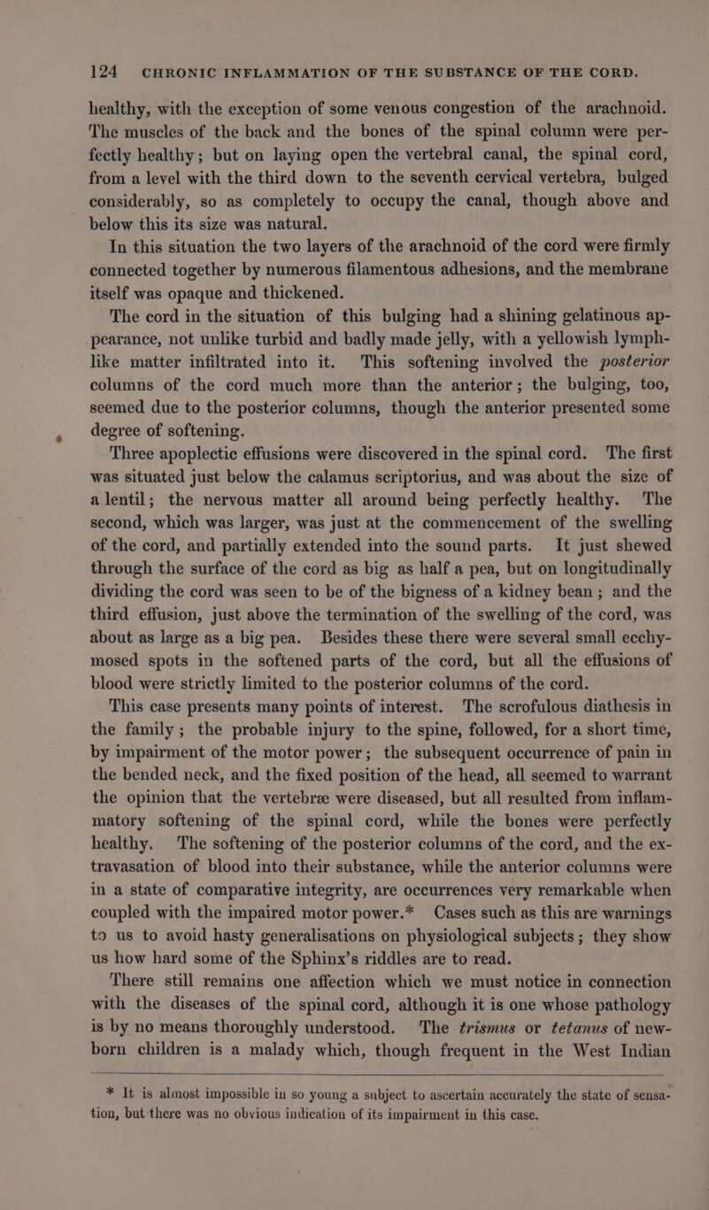 healthy, with the exception of some venous congestion of the arachnoid. The muscles of the back and the bones of the spinal column were per- feetly healthy; but on laying open the vertebral canal, the spinal cord, from a level with the third down to the seventh cervical vertebra, bulged considerably, so as completely to occupy the canal, though above and below this its size was natural. In this situation the two layers of the arachnoid of the cord were firmly connected together by numerous filamentous adhesions, and the membrane itself was opaque and thickened. The cord in the situation of this bulging had a shining gelatinous ap- pearance, not unlike turbid and badly made jelly, with a yellowish lymph- like matter infiltrated into it. This softening involved the posterior columns of the cord much more than the anterior; the bulging, too, seemed due to the posterior columns, though the anterior presented some degree of softening. Three apoplectic effusions were discovered in the spinal cord. The first was situated just below the calamus scriptorius, and was about the size of a lentil; the nervous matter all around being perfectly healthy. The second, which was larger, was just at the commencement of the swelling of the cord, and partially extended into the sound parts. It just shewed through the surface of the cord as big as half a pea, but on longitudinally dividing the cord was seen to be of the bigness of a kidney bean ; and the third effusion, just above the termination of the swelling of the cord, was about as large as a big pea. Besides these there were several small ecchy- mosed spots in the softened parts of the cord, but all the effusions of blood were strictly limited to the posterior columns of the cord. This case presents many points of interest. The scrofulous diathesis in the family ; the probable injury to the spine, followed, for a short time, by impairment of the motor power; the subsequent occurrence of pain in the bended neck, and the fixed position of the head, all seemed to warrant the opinion that the vertebrae were diseased, but all resulted from inflam- matory softening of the spinal cord, while the bones were perfectly healthy. The softening of the posterior columns of the cord, and the ex- travasation of blood into their substance, while the anterior columns were in a state of comparative integrity, are occurrences very remarkable when coupled with the impaired motor power.* Cases such as this are warnings to us to avoid hasty generalisations on physiological subjects ; they show us how hard some of the Sphinx’s riddles are to read. There still remains one affection which we must notice in connection with the diseases of the spinal cord, although it is one whose pathology is by no means thoroughly understood. The ¢rismus or tetanus of new- born children is a malady which, though frequent in the West Indian * It is almost impossible in so young a subject to ascertain accurately the state of sensa- tion, but there was no obvious indication of its impairment in this case.
