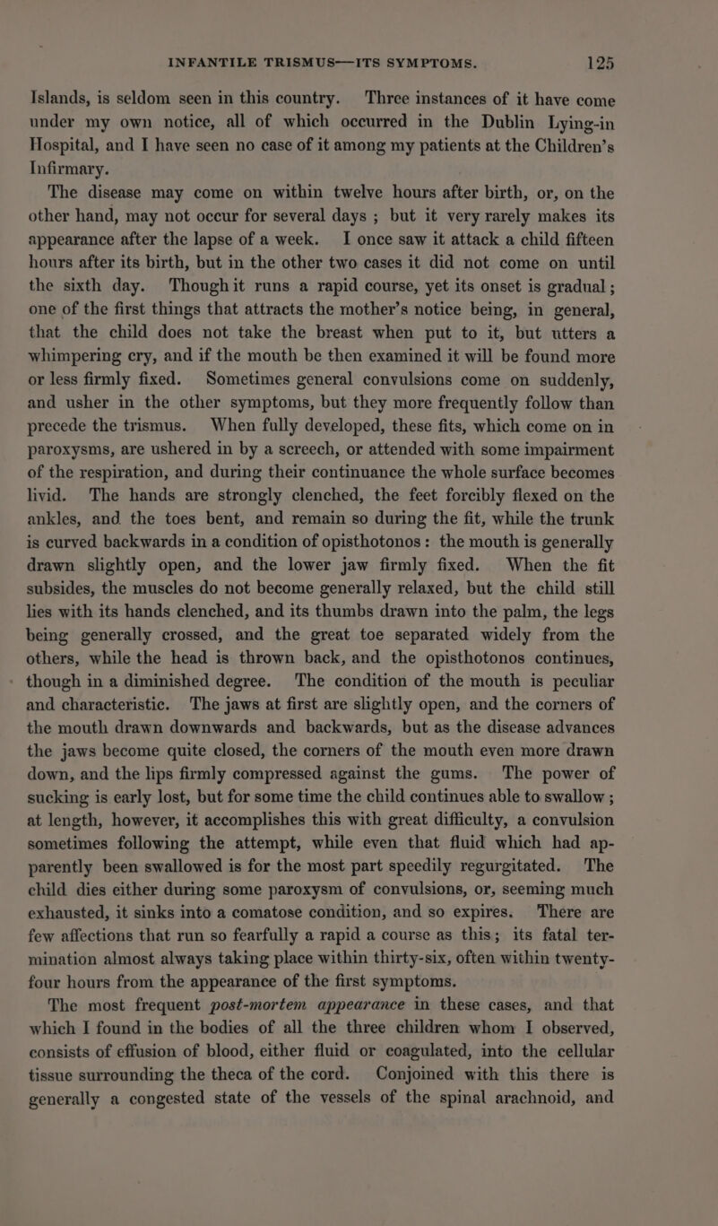Islands, is seldom seen in this country. Three instances of it have come under my own notice, all of which occurred in the Dublin Lying-in Hospital, and I have seen no case of it among my patients at the Children’s Infirmary. The disease may come on within twelve hours after birth, or, on the other hand, may not occur for several days ; but it very rarely makes its appearance after the lapse of a week. I once saw it attack a child fifteen hours after its birth, but in the other two cases it did not come on until the sixth day. Thoughit runs a rapid course, yet its onset is gradual ; one of the first things that attracts the mother’s notice being, in general, that the child does not take the breast when put to it, but utters a whimpering cry, and if the mouth be then examined it will be found more or less firmly fixed. Sometimes general convulsions come on suddenly, and usher in the other symptoms, but they more frequently follow than precede the trismus. When fully developed, these fits, which come on in paroxysms, are ushered in by a screech, or attended with some impairment of the respiration, and during their continuance the whole surface becomes livid. The hands are strongly clenched, the feet forcibly flexed on the ankles, and the toes bent, and remain so during the fit, while the trunk is curved backwards in a condition of opisthotonos: the mouth is generally drawn slightly open, and the lower jaw firmly fixed. When the fit subsides, the muscles do not become generally relaxed, but the child still lies with its hands clenched, and its thumbs drawn into the palm, the legs being generally crossed, and the great toe separated widely from the others, while the head is thrown back, and the opisthotonos continues, though in a diminished degree. The condition of the mouth is peculiar and characteristic. The jaws at first are slightly open, and the corners of the mouth drawn downwards and backwards, but as the disease advances the jaws become quite closed, the corners of the mouth even more drawn down, and the lips firmly compressed against the gums. The power of sucking is early lost, but for some time the child continues able to swallow ; at length, however, it accomplishes this with great difficulty, a convulsion sometimes following the attempt, while even that fluid which had ap- parently been swallowed is for the most part speedily regurgitated. The child dies either during some paroxysm of convulsions, or, seeming much exhausted, it sinks into a comatose condition, and so expires. There are few affections that run so fearfully a rapid a course as this; its fatal ter- mination almost always taking place within thirty-six, often within twenty- four hours from the appearance of the first symptoms. The most frequent post-mortem appearance in these cases, and that which I found in the bodies of all the three children whom I observed, consists of effusion of blood, either fluid or coagulated, into the cellular tissue surrounding the theca of the cord. Conjoined with this there is generally a congested state of the vessels of the spinal arachnoid, and