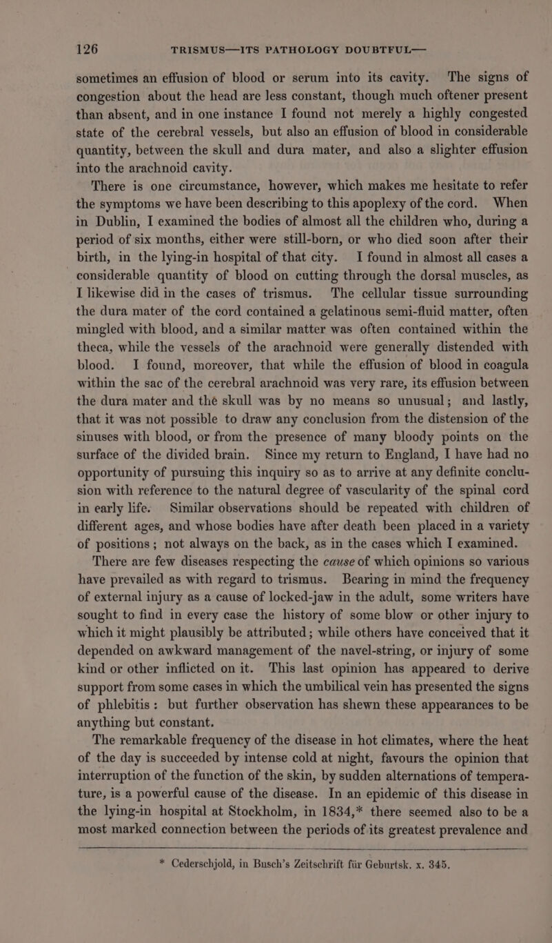 sometimes an effusion of blood or serum into its cavity. The signs of congestion about the head are Jess constant, though much oftener present than absent, and in one instance I found not merely a highly congested state of the cerebral vessels, but also an effusion of blood in considerable quantity, between the skull and dura mater, and also a slighter effusion into the arachnoid cavity. There is one circumstance, however, which makes me hesitate to refer the symptoms we have been describing to this apoplexy of the cord. When in Dublin, I examined the bodies of almost all the children who, during a period of six months, either were still-born, or who died soon after their birth, in the lying-in hospital of that city. I found in almost all cases a considerable quantity of blood on cutting through the dorsal muscles, as I likewise did in the cases of trismus. The cellular tissue surrounding the dura mater of the cord contained a gelatinous semi-fluid matter, often mingled with blood, and a similar matter was often contained within the theca, while the vessels of the arachnoid were generally distended with blood. I found, moreover, that while the effusion of blood in coagula within the sac of the cerebral arachnoid was very rare, its effusion between the dura mater and the skull was by no means so unusual; and lastly, that it was not possible to draw any conclusion from the distension of the sinuses with blood, or from the presence of many bloody points on the surface of the divided brain. Since my return to England, I have had no opportunity of pursuing this inquiry so as to arrive at any definite conclu- sion with reference to the natural degree of vascularity of the spinal cord in early life: Similar observations should be repeated with children of different ages, and whose bodies have after death been placed in a variety of positions ; not always on the back, as in the cases which I examined. There are few diseases respecting the cause of which opinions so various have prevailed as with regard to trismus. Bearing in mind the frequency of external injury as a cause of locked-jaw in the adult, some writers have sought to find in every case the history of some blow or other injury to which it might plausibly be attributed ; while others have conceived that it depended on awkward management of the navel-string, or injury of some kind or other inflicted on it. This last opinion has appeared to derive support from some cases in which the umbilical vein has presented the signs of phlebitis: but further observation has shewn these appearances to be anything but constant. The remarkable frequency of the disease in hot climates, where the heat of the day is succeeded by intense cold at night, favours the opinion that interruption of the function of the skin, by sudden alternations of tempera- ture, is a powerful cause of the disease. In an epidemic of this disease in the lying-in hospital at Stockholm, in 1834,* there seemed also to be a most marked connection between the periods of its greatest prevalence and * Cederschjold, in Busch’s Zeitschrift fiir Geburtsk. x. 345.