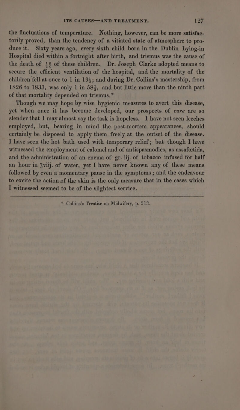 ITS CAUSES—AND TREATMENT. 192 the fluctuations of temperature. Nothing, however, can be more satisfac- torily proved, than the tendency of a vitiated state of atmosphere to pro- duce it. Sixty years ago, every sixth child born in the Dublin Lying-in Hospital died within a fortnight after birth, and trismus was the cause of the death of 12 of these children. Dr. Joseph Clarke adopted means to secure the efficient ventilation of the hospital, and the mortality of the children fell at once to 1 in 194; and during Dr. Collins’s mastership, from 1826 to 1833, was only 1 in 584, and but little more than the ninth part of that mortality depended on trismus.* Though we may hope by wise hygienic measures to avert this disease, yet when once it has become developed, our prospects of cure are so slender that I may almost say the task is hopeless. I have not seen leeches employed, but, bearing in mind the post-mortem appearances, should certainly be disposed to apply them freely at the outset of the disease. I have seen the hot bath used with temporary relief; but though I have witnessed the employment of calomel and of antispasmodics, as assafcetida, and the administration of an enema of gr. iij. of tobacco infused for half an hour in 3vilj. of water, yet I have never known any of these means followed by even a momentary pause in the symptoms ; and the endeavour to excite the action of the skin is the only measure that in the cases which I witnessed seemed to be of the slightest service. * Collins’s Treatise on Midwifery, p. 513.