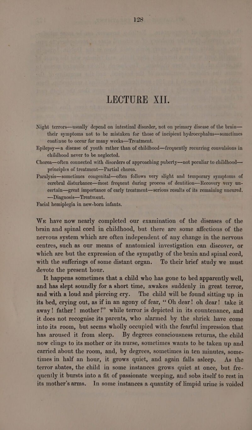 LECTURE XII. Night terrors—usually depend on intestinal disorder, not on primary disease of the brain— their symptoms not to be mistaken for those of incipient hydrocephalus—sometimes continue to occur for many weeks—Treatment. Epilepsy—a disease of youth rather than of childhood—frequently recurring convulsions in childhood never to be neglected. Chorea—often connected with disorders of approaching puberty—not peculiar to childhood— principles of treatment—Partial chorea. Paralysis—sometimes cougenital—often follows very slight and temporary symptoms of cerebral disturbance—most frequent during process of dentition—Recovery very un- certain—great importance of early treatment—serious results of its remaining uncured. —Diagnosis—Treatment. Facial hemiplegia in new-born infants. WE have now nearly completed our examination of the diseases of the brain and spinal cord in childhood, but there are some affections of the nervous system which are often independent of any change in the nervous centres, such as our means of anatomical investigation can discover, or which are but the expression of the sympathy of the brain and spinal cord, with the sufferings of some distant organ. To their brief study we must devote the present hour. It happens sometimes that a child who has gone to bed apparently well, and has slept soundly for a short time, awakes suddenly in great terror, and with a loud and piercing cry. The child will be found sitting up in its bed, crying out, as if in an agony of fear, “‘Oh dear! oh dear! take it away! father! mother!” while terror is depicted in its countenance, and it does not recognise its parents, who alarmed by the shriek have come into its room, but seems wholly occupied with the fearful impression that has aroused it from sleep. By degrees consciousness returns, the child now clings to its mother or its nurse, sometimes wants to be taken up and carried about the room, and, by degrees, sometimes in ten minutes, some- times in half an hour, it grows quiet, and again falls asleep. As the terror abates, the child in some instances grows quiet at once, but fre- quently it bursts into a fit of passionate weeping, and sobs itself to rest in its mother’s arms. In some instances a quantity of limpid urine is voided