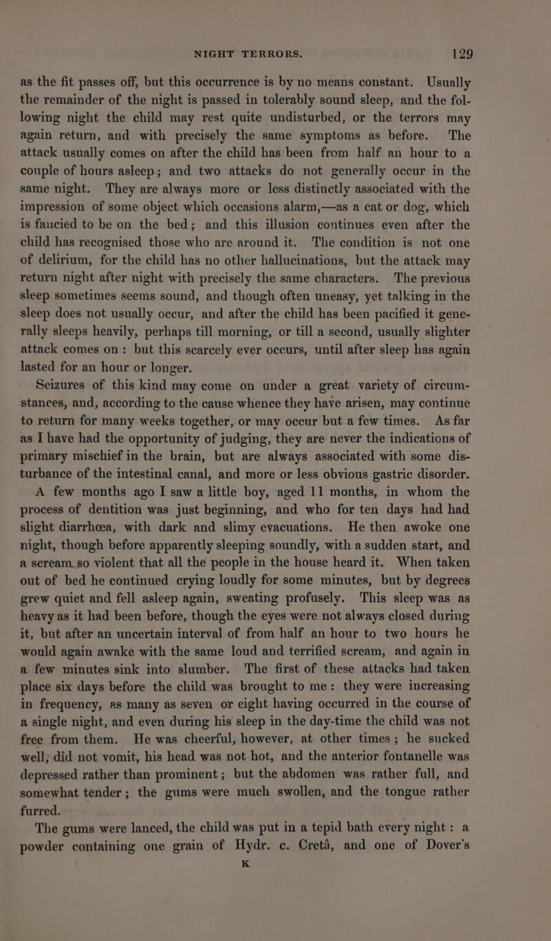 as the fit passes off, but this occurrence is by no means constant. Usually the remainder of the night is passed in tolerably sound sleep, and the fol- lowing night the child may rest quite undisturbed, or the terrors may again return, and with precisely the same symptoms as before. The attack usually comes on after the child has been from half an hour to a couple of hours asleep; and two attacks do not generally occur in the same night. They are always more or less distinctly associated with the impression of some object which occasions alarm,—as a cat or dog, which is fancied to be on the bed; and this illusion continues even after the child has recognised those who are around it. The condition is not one of delirium, for the child has no other hallucinations, but the attack may return night after night with precisely the same characters. The previous sleep sometimes seems sound, and though often uneasy, yet talking in the sleep does not usually occur, and after the child has been pacified it gene- rally sleeps heavily, perhaps till morning, or till a second, usually slighter attack comes on: but this scarcely ever occurs, until after sleep has again lasted for an hour or longer. ; Seizures of this kind may come on under a great variety of circum- stances, and, according to the cause whence they have arisen, may continue to return for many weeks together, or may occur but a few times. As far as I have had the opportunity of judging, they are never the indications of primary mischief in the brain, but are always associated with some dis- turbance of the intestinal canal, and more or less obvious gastric disorder. A few months ago I saw a little boy, aged 11 months, in whom the process of dentition was just beginning, and who for ten days had had slight diarrhoea, with dark and slimy evacuations. He then awoke one night, though before apparently sleeping soundly, with a sudden start, and a scream_so violent that all the people in the house heard it. When taken out of bed he continued crying loudly for some minutes, but by degrees grew quiet and fell asleep again, sweating profusely. This sleep was as heavy as it had been before, though the eyes were not always closed during it, but after an uncertain interval of from half an hour to two hours he would again awake with the same loud and terrified scream, and again in a few minutes sink into slumber. The first of these attacks had taken place six days before the child was brought to me: they were increasing in frequency, as many as seven or eight having occurred in the course of a single night, and even during his sleep in the day-time the child was not free from them. He was cheerful, however, at other times; he sucked well; did not vomit, his head was not hot, and the anterior fontanelle was depressed rather than prominent ; but the abdomen was rather full, and somewhat tender; the gums were much swollen, and the tongue rather furred. , 3 The gums were lanced, the child was put in a tepid bath every night: a powder containing one grain of Hydr. c. Cretd, and one of Dover's K