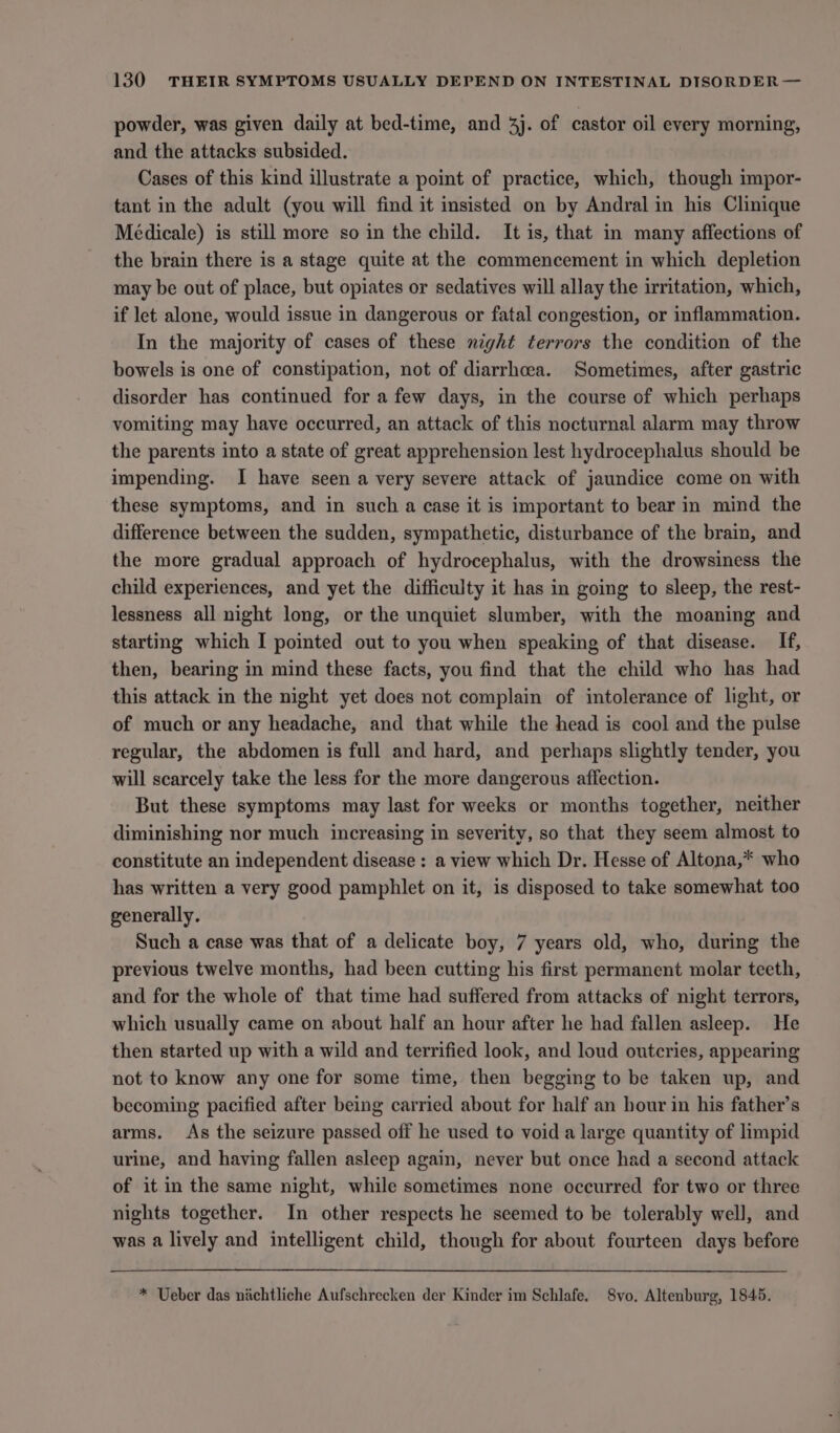 powder, was given daily at bed-time, and 4j. of castor oil every morning, and the attacks subsided. Cases of this kind illustrate a point of practice, which, though impor- tant in the adult (you will find it insisted on by Andral in his Clinique Médicale) is still more so in the child. It is, that in many affections of the brain there is a stage quite at the commencement in which depletion may be out of place, but opiates or sedatives will allay the irritation, which, if let alone, would issue in dangerous or fatal congestion, or inflammation. In the majority of cases of these night terrors the condition of the bowels is one of constipation, not of diarrhoea. Sometimes, after gastric disorder has continued for a few days, in the course of which perhaps vomiting may have occurred, an attack of this nocturnal alarm may throw the parents into a state of great apprehension lest hydrocephalus should be impending. I have seen a very severe attack of jaundice come on with these symptoms, and in such a case it is important to bear in mind the difference between the sudden, sympathetic, disturbance of the brain, and the more gradual approach of hydrocephalus, with the drowsiness the child experiences, and yet the difficulty it has in going to sleep, the rest- lessness all night long, or the unquiet slumber, with the moaning and starting which I pointed out to you when speaking of that disease. If, then, bearing in mind these facts, you find that the child who has had this attack in the night yet does not complain of intolerance of light, or of much or any headache, and that while the head is cool and the pulse regular, the abdomen is full and hard, and perhaps slightly tender, you will scarcely take the less for the more dangerous affection. But these symptoms may last for weeks or months together, neither diminishing nor much increasing in severity, so that they seem almost to constitute an independent disease : a view which Dr. Hesse of Altona,* who has written a very good pamphlet on it, is disposed to take somewhat too generally. Such a case was that of a delicate boy, 7 years old, who, during the previous twelve months, had been cutting his first permanent molar teeth, and for the whole of that time had suffered from attacks of night terrors, which usually came on about half an hour after he had fallen asleep. He then started up with a wild and terrified look, and loud outcries, appearing not to know any one for some time, then begging to be taken up, and becoming pacified after being carried about for half an hour in his father’s arms. As the seizure passed off he used to void a large quantity of limpid urine, and having fallen asleep again, never but once had a second attack of it in the same night, while sometimes none occurred for two or three nights together. In other respects he seemed to be tolerably well, and was a lively and intelligent child, though for about fourteen days before * Ueber das nichtliche Aufschrecken der Kinder im Schlafe. Svo, Altenburg, 1845.