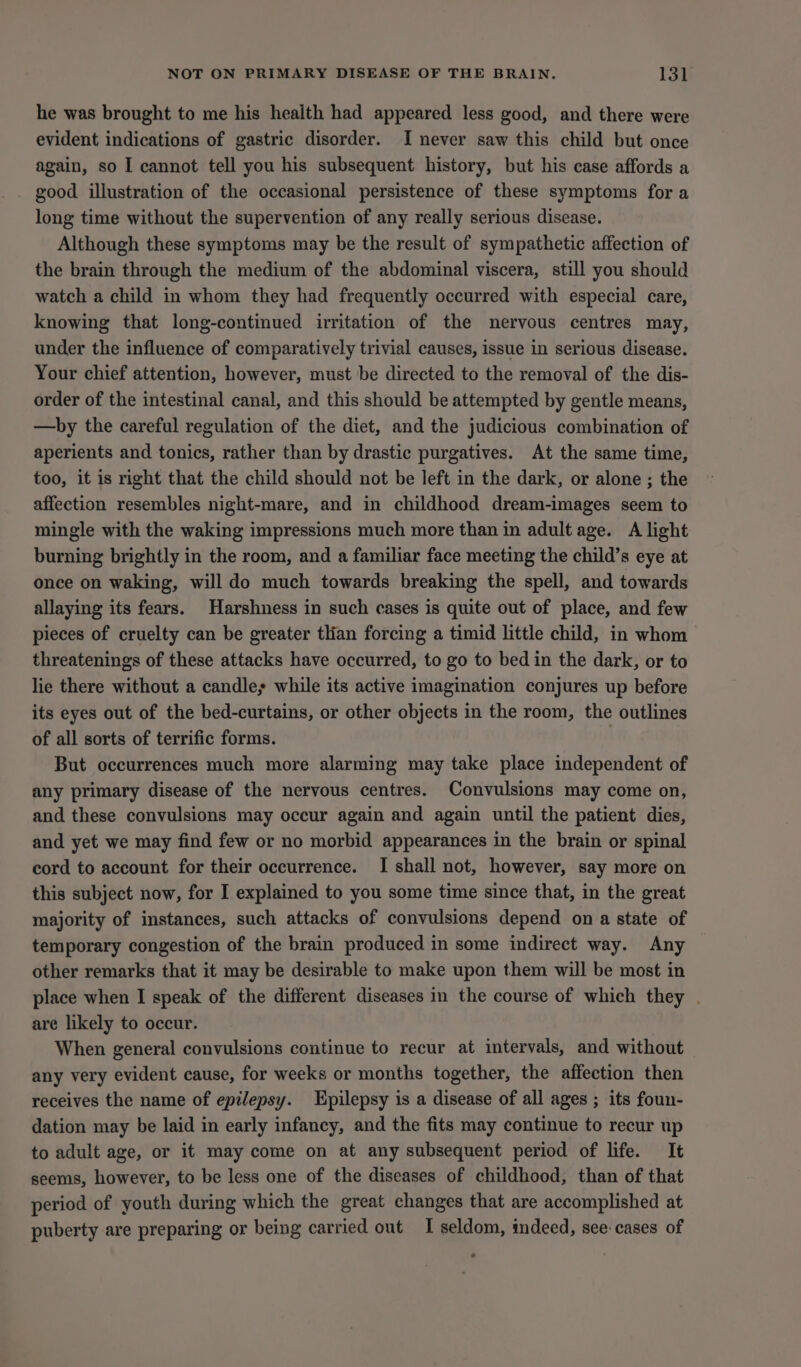 he was brought to me his health had appeared less good, and there were evident indications of gastric disorder. I never saw this child but once again, so I cannot tell you his subsequent history, but his case affords a good illustration of the occasional persistence of these symptoms for a long time without the supervention of any really serious disease. Although these symptoms may be the result of sympathetic affection of the brain through the medium of the abdominal viscera, still you should watch a child in whom they had frequently occurred with especial care, knowing that long-continued irritation of the nervous centres may, under the influence of comparatively trivial causes, issue in serious disease. Your chief attention, however, must be directed to the removal of the dis- order of the intestinal canal, and this should be attempted by gentle means, —by the careful regulation of the diet, and the judicious combination of aperients and tonics, rather than by drastic purgatives. At the same time, too, it is right that the child should not be left in the dark, or alone ; the affection resembles night-mare, and in childhood dream-images seem to mingle with the waking impressions much more than in adult age. A light burning brightly in the room, and a familiar face meeting the child’s eye at once on waking, will do much towards breaking the spell, and towards allaying its fears. Harshness in such cases is quite out of place, and few pieces of cruelty can be greater tlian forcing a timid little child, in whom threatenings of these attacks have occurred, to go to bed in the dark, or to lie there without a candles while its active imagination conjures up before its eyes out of the bed-curtains, or other objects in the room, the outlines of all sorts of terrific forms. But occurrences much more alarming may take place independent of any primary disease of the nervous centres. Convulsions may come on, and these convulsions may occur again and again until the patient dies, and yet we may find few or no morbid appearances in the brain or spinal cord to account for their occurrence. I shall not, however, say more on this subject now, for I explained to you some time since that, in the great majority of instances, such attacks of convulsions depend on a state of temporary congestion of the brain produced in some indirect way. Any other remarks that it may be desirable to make upon them will be most in place when I speak of the different diseases in the course of which they . are likely to occur. When general convulsions continue to recur at intervals, and without any very evident cause, for weeks or months together, the affection then receives the name of epilepsy. Epilepsy is a disease of all ages ; its foun- dation may be laid in early infancy, and the fits may continue to recur up to adult age, or it may come on at any subsequent period of life. It seems, however, to be less one of the diseases of childhood, than of that period of youth during which the great changes that are accomplished at puberty are preparing or being carried out I seldom, indeed, see-cases of