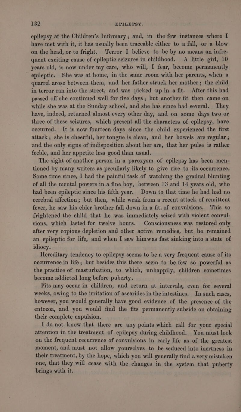 epilepsy at the Children’s Infirmary; and, in the few instances where I have met with it, it has usually been traceable either to a fall, or a blow on the head, or to fright. Terror I believe to be by no means an infre- quent exciting cause of epileptic seizures in childhood. A little girl, 10 years old, is now under my care, who will, I fear, become permanently epileptic. She was at home, in the same room with her parents, when a quarrel arose between them, and her father struck her mother; the child in terror ran into the street, and was picked up in afit. After this had passed off she continued well for five days; but another fit then came on while she was at the Sunday school, and she has since had several. They have, indeed, returned almost every other day, and on some days two or three of these seizures, which present all the characters of epilepsy, have occurred. It is now fourteen days since the child experienced the first attack ; she is cheerful, her tongue is clean, and her bowels are regular ; and the only signs of indisposition about her are, that her pulse is rather feeble, and her appetite less good than usual. The sight of another person in a paroxysm of epilepsy has been men- tioned by many writers as peculiarly likely to give rise to its occurrence. Some time since, I had the painful task of watching the gradual blunting of all the mental powers in a fine boy, between 13 and 14 years old, who had been epileptic since his fifth year. Down to that time he had had no cerebral affection; but then, while weak from a recent attack of remittent fever, he saw his elder brother fall down in a fit. of convulsions. This so frightened the child that he was immediately seized with violent convul- sions, which lasted for twelve hours. Consciousness was restored only after very copious depletion and other active remedies, but he remained an epileptic for life, and when I saw himwas fast sinking into a state of idiocy. Hereditary tendency to epilepsy seems to be a very frequent cause of its occurrence in life; but besides this there seem to be few so powerful as the practice of masturbation, to which, unhappily, children sometimes become addicted long before puberty. Fits may occur in children, and return at intervals, even for several weeks, owing to the irritation of ascarides in the intestines. In such cases, however, you would generally have good evidence of the presence of the entozoa, and you would find the fits permanently subside on obtaining their complete expulsion. I do not know that there are any points which call for your special attention in the treatment of epilepsy during childhood. You must look on the frequent recurrence of convulsions in early life as of the greatest moment, and must not allow yourselves to be seduced into inertness in their treatment, by the hope, which you will generally find a very mistaken one, that they will cease with the changes in the system that puberty brings with it.