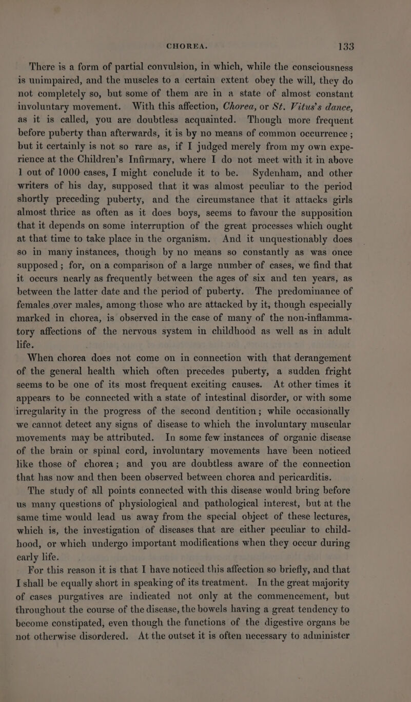 CHOREA. laa There is a form of partial convulsion, in which, while the consciousness is unimpaired, and the muscles to a certain extent obey the will, they do not completely so, but some of them are in a state of almost constant involuntary movement. With this affection, Chorea, or St. Vitus’s dance, as it is called, you are doubtless acquainted. Though more frequent before puberty than afterwards, it is by no means of common occurrence ; but it certainly is not so rare as, if I judged merely from my own expe- rience at the Children’s Infirmary, where I do not meet with it in above 1 out of 1000 cases, I might conclude it to be. Sydenham, and other writers of his day, supposed that it was almost peculiar to the period shortly preceding puberty, and the circumstance that it attacks girls almost thrice as often as it does boys, seems to favour the supposition that it depends on some interruption of the great processes which ought at that time to take place in the organism. And it unquestionably does so in many instances, though by no means so constantly as was once supposed ; for, on a comparison of a large number of cases, we find that it occurs nearly as frequently between the ages of six and ten years, as between the latter date and the period of puberty. The predominance of females over males, among those who are attacked by it, though especially marked in chorea, is observed in the case of many of the non-inflamma- tory affections of the nervous system in childhood as well as in adult life. When chorea does not come on in connection with that derangement of the general health which often precedes puberty, a sudden fright seems to be one of its most frequent exciting causes. At other times it appears to be connected with a state of intestinal disorder, or with some irregularity in the progress of the second dentition; while occasionally we cannot detect any signs of disease to which the involuntary muscular movements may be attributed. In some few instances of organic disease of the brain or spinal cord, involuntary movements have been noticed like those of chorea; and you are doubtless aware of the connection that has now and then been observed between chorea and pericarditis. The study of all points connected with this disease would bring before us many questions of physiological and pathological interest, but at the same time would lead us away from the special object of these lectures, which is, the investigation of diseases that are either peculiar to child- hood, or which undergo important modifications when they occur during early life. For this reason it is that I have noticed this affection so briefly, and that I shall be equally short in speaking of its treatment. In the great majority of cases purgatives are indicated not only at the commencement, but throughout the course of the disease, the bowels having a great tendency to become constipated, even though the functions of the digestive organs be not otherwise disordered. At the outset it is often necessary to administer