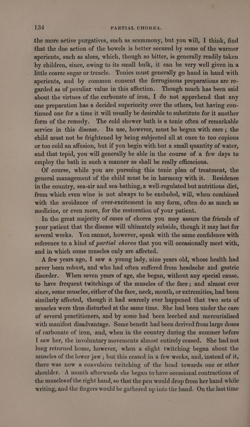 the more active purgatives, such as scammony, but you will, I think, find that the due action of the bowels is better secured by some of the warmer aperients, such as aloes, which, though so bitter, is generally readily taken by children, since, owing to its small bulk, it can be very well given in a little coarse sugar or treacle. Tonics must generally go hand in hand with aperients, and by common consent the ferruginous preparations are re- garded as of peculiar value in this affection. Though much has been said about the virtues of the carbonate of iron, I do not apprehend that any one preparation has a decided superiority over the others, but having con- tinued one for a time it will usually be desirable to substitute for it another form of the remedy. The cold shower bath is a tonic often of remarkable service in this disease. Its use, however, must be begun with care; the child must not be frightened by being subjected all at once to too copious or too cold an affusion, but if you begin with but a small quantity of water, and that tepid, you will generally be able in the course of a few days to employ the bath in such a manner as shall be really efficacious. Of course, while you are pursuing this tonic plan of treatment, the general management of the child must be in harmony with it. Residence in the country, sea-air and sea-bathing, a well-regulated but nutritious diet, from which even wine is not always to be excluded, will, when combined with the avoidance of over-excitement in any form, often do as much as medicine, or even more, for the restoration of your patient. In the great majority of cases of chorea you may assure the friends of your patient that the disease will ultimately subside, though it may last for several weeks. You cannot, however, speak with the same confidence with reference to a kind of partial chorea that you will occasionally meet with, and in which some muscles only are affected. A few years ago, I saw a young lady, nine years old, whose health had never been robust, and who had often suffered from headache and gastric disorder. When seven years of age, she began, without any special cause, to have frequent twitchings of the muscles of the face; and almost ever since, some muscles, either of the face, neck, mouth, or extremities, had been similarly affected, though it had scarcely ever happened that two sets of muscles were thus disturbed at the same time. She had been under the care of several practitioners, and by some had been leeched and mercurialised with manifest disadvantage. Some benefit had been derived from large doses of carbonate of iron, and, when in the country during the summer before I saw her, the involuntary movements almost entirely ceased. She had not long returned home, however, when a slight twitching began about the muscles of the lower jaw ; but this ceased in a few weeks, and, instead of it, there was now a convulsive twitching of the head towards one or other shoulder. A month afterwards she began to have occasional contractions of the muscles of the right hand, so that the pen would drop from her hand while writing, and the fingers would be gathered up into the hand. On the last time