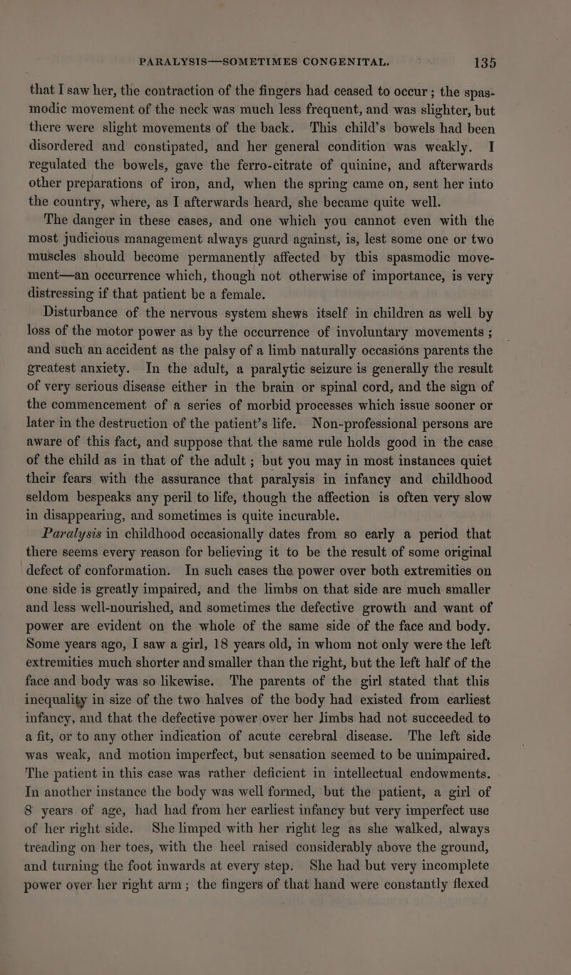 that I saw her, the contraction of the fingers had ceased to occur ; the spas- modic movement of the neck was much less frequent, and was slighter, but there were slight movements of the back. This child’s bowels had been disordered and constipated, and her general condition was weakly. I regulated the bowels, gave the ferro-citrate of quinine, and afterwards other preparations of iron, and, when the spring came on, sent her into the country, where, as I afterwards heard, she became quite well. The danger in these cases, and one which you cannot even with the most judicious management always guard against, is, lest some one or two muscles should become permanently affected by this spasmodic move- ment—an occurrence which, though not otherwise of importance, is very distressing if that patient be a female. Disturbance of the nervous system shews itself in children as well by loss of the motor power as by the occurrence of involuntary movements ; and such an accident as the palsy of a limb naturally occasions parents the greatest anxiety. In the adult, a paralytic seizure is generally the result of very serious disease either in the brain or spinal cord, and the sign of the commencement of a series of morbid processes which issue sooner or later in the destruction of the patient’s life. Non-professional persons are aware of this fact, and suppose that the same rule holds good in the case of the child as in that of the adult ; but you may in most instances quiet their fears with the assurance that paralysis in infancy and childhood seldom bespeaks any peril to life, though the affection is often very slow in disappearing, and sometimes is quite incurable. Paralysis in childhood occasionally dates from so early a period that there seems every reason for believing it to be the result of some original defect of conformation. In such cases the power over both extremities on one side is greatly impaired, and the limbs on that side are much smaller and less well-nourished, and sometimes the defective growth and want of power are evident on the whole of the same side of the face and body. Some years ago, I saw a girl, 18 years old, in whom not only were the left extremities much shorter and smaller than the right, but the left half of the face and body was so likewise. The parents of the girl stated that this inequality in size of the two halves of the body had existed from earliest infancy, and that the defective power over her limbs had not succeeded to a fit, or to any other indication of acute cerebral disease. The left side was weak, and motion imperfect, but sensation seemed to be unimpaired. The patient in this case was rather deficient in intellectual endowments. In another instance the body was well formed, but the patient, a girl of 8 years of age, had had from her earliest infancy but very imperfect use of her right side. She limped with her right leg as she walked, always treading on her toes, with the heel raised considerably above the ground, and turning the foot inwards at every step. She had but very incomplete power over her right arm; the fingers of that hand were constantly flexed