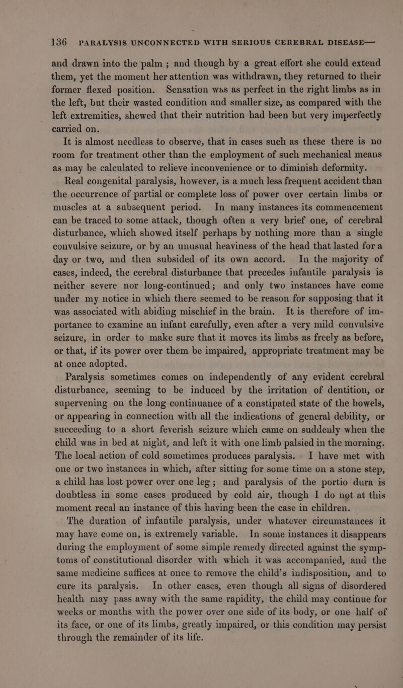 and drawn into the palm ; and though by a great effort she could extend them, yet the moment her attention was withdrawn, they returned to their former flexed position. Sensation was as perfect in the right limbs as in the left, but their wasted condition and smaller size, as compared with the left extremities, shewed that their nutrition had been but very imperfectly carried on. It is almost needless to observe, that in cases such as these there is no room for treatment other than the employment of such mechanical means as may be calculated to relieve inconvenience or to diminish deformity. Real congenital paralysis, however, is a much less frequent accident than the occurrence of partial or complete loss of power over certain limbs or muscles at a subsequent period. In many instances its commencement can be traced to some attack, though often a very brief one, of cerebral disturbance, which showed itself perhaps by nothing more than a single convulsive seizure, or by an unusual heaviness of the head that lasted fora day or two, and then subsided of its own accord. In the majority of cases, indeed, the cerebral disturbance that precedes infantile paralysis is neither severe nor long-continued; and only two instances have come under my notice in which there seemed to be reason for supposing that it was associated with abiding mischief in the brain. Itis therefore of im- portance to examine an infant carefully, even after a very mild convulsive seizure, in order to make sure that it moves its limbs as freely as before, or that, if its power over them be impaired, appropriate treatment may be at once adopted. Paralysis sometimes comes on independently of any evident cerebral disturbance, seeming to be induced by the irritation of dentition, or supervening on the long continuance of a constipated state of the bowels, or appearing in connection with all the indications of general debility, or succeeding to a short feverish seizure which came on suddenly when the child was in bed at night, and left it with one limb palsied in the morning. The local action of cold sometimes produces paralysis. I have met with one or two instances in which, after sitting for some time on a stone step, a child has lost power over one leg; and paralysis of the portio dura is doubtless in some cases produced by cold air, though I do not at this moment recal an instance of this having been the case in children. The duration of infantile paralysis, under whatever circumstances it may have come on, is extremely variable. In some instances it disappears during the employment of some simple remedy directed against the symp- toms of constitutional disorder with which it was accompanied, and the same medicine suffices at once to remove the child’s indisposition, and to cure its paralysis. In other cases, even though all signs of disordered health may pass away with the same rapidity, the child may continue for weeks or months with the power over one side of its body, or one half of its face, or one of its limbs, greatly impaired, or this condition may persist through the remainder of its life.