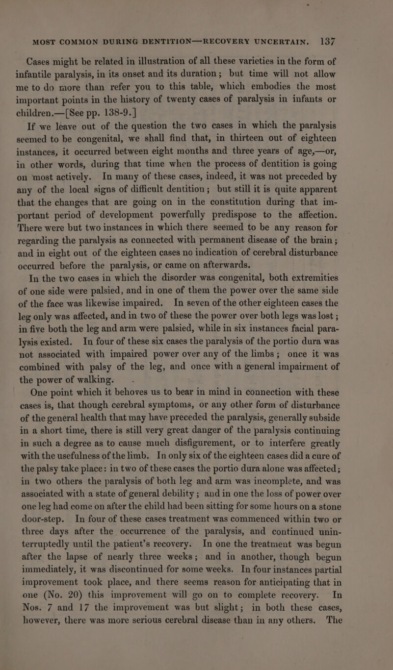 Cases might be related in illustration of all these varieties in the form of infantile paralysis, in its onset and its duration; but time will not allow me to do more than refer you to this table, which embodies the most important points in the history of twenty cases of paralysis in infants or children.—[See pp. 138-9. ] If we leave out of the question the two cases in which the paralysis seemed to be congenital, we shall find that, in thirteen out of eighteen instances, it occurred between eight months and three years of age,—or, in other words, during that time when the process of dentition is going on most actively. In many of these cases, indeed, it was not preceded by any of the local signs of difficult dentition; but still it is quite apparent that the changes that are going on in the constitution during that im- portant period of development powerfully predispose to the affection. There were but two instances in which there seemed to be any reason for regarding the paralysis as connected with permanent disease of the brain ; and in eight out of the eighteen cases no indication of cerebral disturbance occurred before the paralysis, or came on afterwards. In the two cases in which the disorder was congenital, both extremities of one side were palsied, and in one of them the power over the same side of the face was likewise impaired. In seven of the other eighteen cases the leg only was affected, and in two of these the power over both legs was lost ; in five both the leg and arm were palsied, while in six instances facial para- lysis existed. In four of these six cases the paralysis of the portio dura was not associated with impaired power over any of the limbs; once it was combined with palsy of the leg, and once with a general impairment of the power of walking. One point which it behoves us to bear in mind in connection with these cases is, that though cerebral symptoms, or any other form of disturbance of the general health that may have preceded the paralysis, generally subside in a short time, there is still very great danger of the paralysis continuing in such a degree as to cause much disfigurement, or to interfere greatly with the usefulness of the limb. In only six of the eighteen cases did a cure of the palsy take place: in two of these cases the portio dura alone was affected ; in two others the paralysis of both leg and arm was incomplete, and was associated with a state of general debility ; and in one the loss of power over one leg had come on after the child had been sitting for some hours on a stone door-step. In four of these cases treatment was commenced within two or three days after the occurrence of the paralysis, and continued unin- terruptedly until the patient’s recovery. In one the treatment was begun after the lapse of nearly three weeks; and in another, though begun immediately, it was discontinued for some weeks. In four instances partial improvement took place, and there seems reason for anticipating that in one (No. 20) this improvement will go on to complete recovery. In Nos. 7 and 17 the improvement was but slight; in both these cases, however, there was more serious cerebral disease than in any others. The