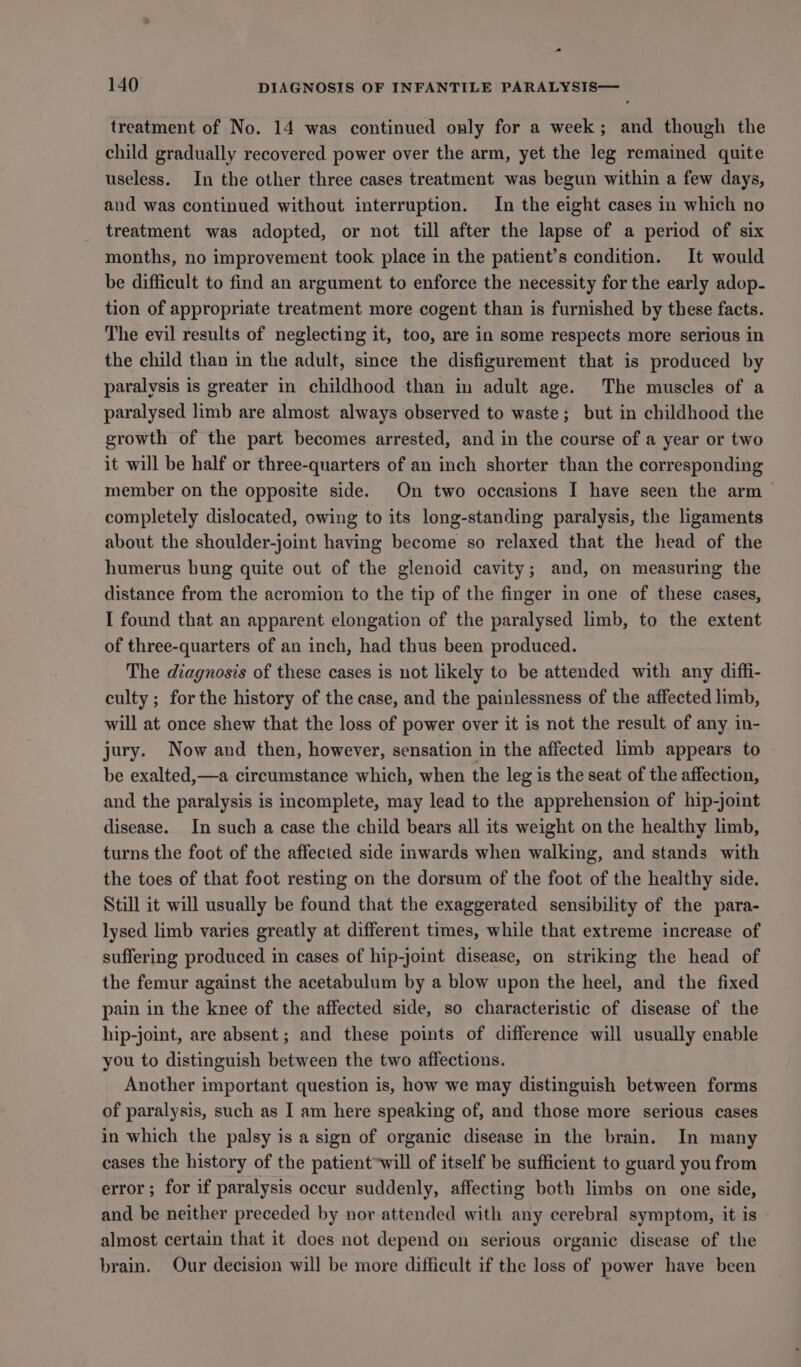 treatment of No. 14 was continued only for a week; and though the child gradually recovered power over the arm, yet the leg remained quite useless. In the other three cases treatment was begun within a few days, and was continued without interruption. In the eight cases in which no treatment was adopted, or not till after the lapse of a period of six months, no improvement took place in the patient’s condition. It would be difficult to find an argument to enforce the necessity for the early adop- tion of appropriate treatment more cogent than is furnished by these facts. The evil results of neglecting it, too, are in some respects more serious in the child than in the adult, since the disfigurement that is produced by paralysis is greater in childhood than in adult age. The muscles of a paralysed limb are almost always observed to waste; but in childhood the growth of the part becomes arrested, and in the course of a year or two it will be half or three-quarters of an inch shorter than the corresponding member on the opposite side. On two occasions I have seen the arm completely dislocated, owing to its long-standing paralysis, the ligaments about the shoulder-joint having become so relaxed that the head of the humerus bung quite out of the glenoid cavity; and, on measuring the distance from the acromion to the tip of the finger in one of these cases, I found that an apparent elongation of the paralysed limb, to the extent of three-quarters of an inch, had thus been produced. The diagnosis of these cases is not likely to be attended with any diffi- culty ; for the history of the case, and the painlessness of the affected limb, will at once shew that the loss of power over it is not the result of any in- jury. Now and then, however, sensation in the affected limb appears to be exalted,—a circumstance which, when the leg is the seat of the affection, and the paralysis is incomplete, may lead to the apprehension of hip-joint disease. In such a case the child bears all its weight on the healthy limb, turns the foot of the affected side inwards when walking, and stands with the toes of that foot resting on the dorsum of the foot of the healthy side. Still it will usually be found that the exaggerated sensibility of the para- lysed limb varies greatly at different times, while that extreme increase of suffering produced in cases of hip-joint disease, on striking the head of the femur against the acetabulum by a blow upon the heel, and the fixed pain in the knee of the affected side, so characteristic of disease of the hip-joint, are absent; and these points of difference will usually enable you to distinguish between the two affections. Another important question is, how we may distinguish between forms of paralysis, such as I am here speaking of, and those more serious cases in which the palsy is a sign of organic disease in the brain. In many cases the history of the patient*will of itself be sufficient to guard you from error ; for if paralysis occur suddenly, affecting both limbs on one side, and be neither preceded by nor attended with any cerebral symptom, it is almost certain that it does not depend on serious organic disease of the brain. Our decision will be more difficult if the loss of power have been