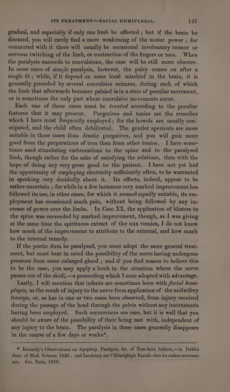 gradual, and especially if only one limb be affected; but if the brain be diseased, you will rarely find a mere weakening of the motor power ; for connected with it there will usually be occasional involuntary tremor or nervous twitching of the limb, or contraction of the fingers or toes. When the paralysis succeeds to convulsions, the case will be still more obscure. In most cases of simple paralysis, however, the palsy comes on after a single fit ; while, if it depend on some local mischief in the brain, it is generally preceded by several convulsive seizures, during each of which the limb that afterwards becomes palsied isin a state of peculiar movement, or is sometimes the only part where convulsive movements occur. Each one of these cases must be freated according to the peculiar features that it may present. Purgatives and tonics are the remedies which I have most frequently employed ; for the bowels are usually con- stipated, and the child often debilitated. The gentler aperients are more suitable in these cases than drastic purgatives, and you will gain more good from the preparations of iron than from other tonics. I have some- times used stimulating embrocations to the spine and to the paralysed limb, though rather for the sake of satisfying the relations, than with the hope of doing any very great good to the patient. Ihave not yet had the opportunity of employing electricity sufficiently often, to be warranted in speaking very decidedly about it. Its effects, mdeed, appear to be rather uncertain ; for while in a few instances very marked improvement has followed its use, in other cases, for which it seemed equally suitable, its em- ployment has occasioned much pain, without being followed by any in- crease of power over the limbs. In Case XX. the application of blisters to the spine was succeeded by marked improvement, though, as I was giving at the same time the spirituous extract of the nux vomica, I do not know how much of the improvement to attribute to the external, and how much to the internal remedy. If the portio dura be paralysed, you must adopt the same general treat- ment, but must bear in mind the possibility of the nerve having undergone pressure from some enlarged gland ; and if you find reason to believe this to be the case, you may apply a leech in the situation where the nerve passes out of the skull,—a proceeding which I once adopted with advantage. Lastly, I will mention that infants are sometimes born with facial hemi- plegia, as the result of injury to the nerve from application of the midwifery forceps, or, as has in one or two cases been observed, from injury received during the passage of the head through the pelvis without any instruments having been employed. Such occurrences are rare, but it is well that you should be aware of the possibility of their being met with, independent of any injury to the brain. The paralysis in these cases generally disappears in the course of a few days or weeks*. * Kennedy’s Observations on Apoplexy, Paralysis, &amp;c. of New-born Infants,—in Dublin Jour. of Med. Science, 1836 ; and Landouzy sur ’ Hémiplégie Faciale chez les enfans nouveau- nés. 8vo, Paris, 1839, ve?