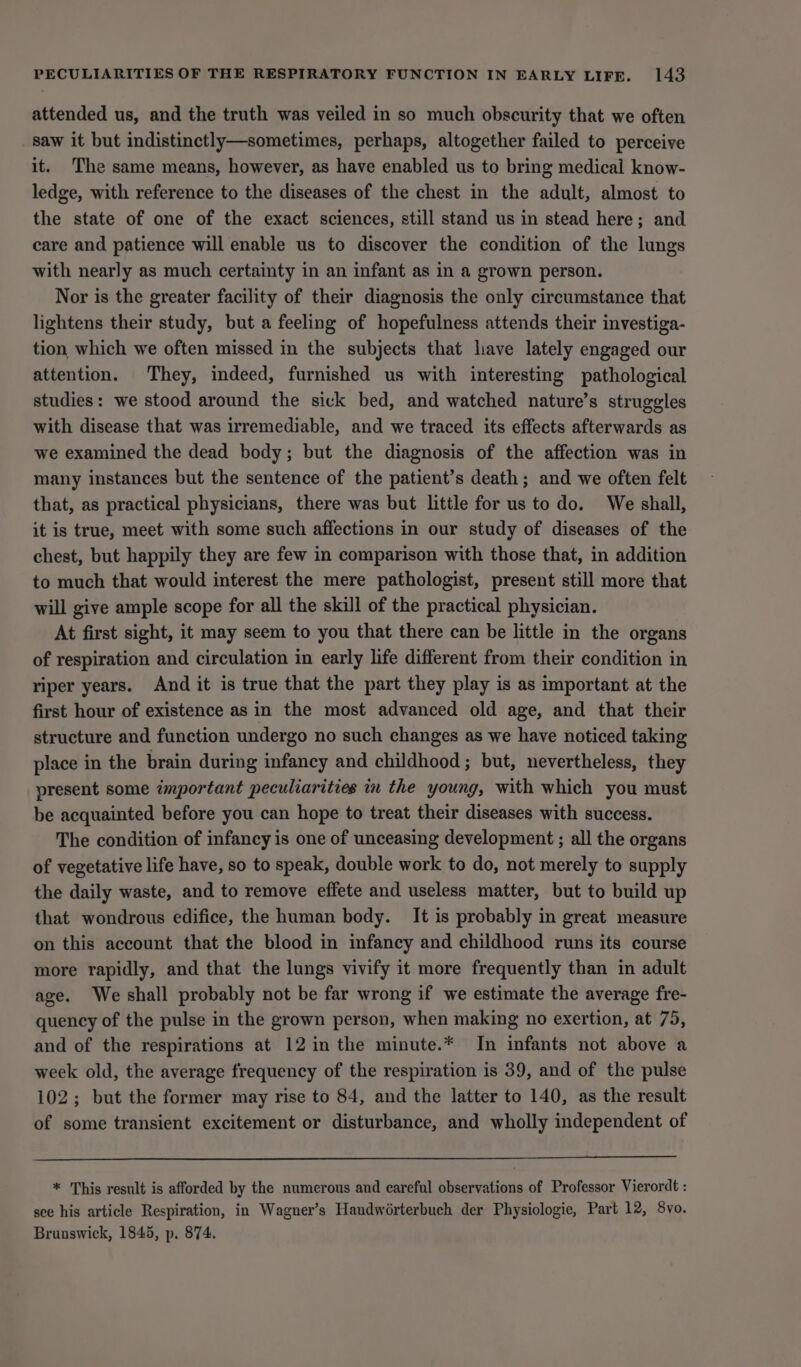 attended us, and the truth was veiled in so much obscurity that we often saw it but indistinctly—sometimes, perhaps, altogether failed to perceive it. The same means, however, as have enabled us to bring medical know- ledge, with reference to the diseases of the chest in the adult, almost to the state of one of the exact sciences, still stand us in stead here; and care and patience will enable us to discover the condition of the lungs with nearly as much certainty in an infant as in a grown person. Nor is the greater facility of their diagnosis the only circumstance that lightens their study, but a feeling of hopefulness attends their investiga- tion which we often missed in the subjects that have lately engaged our attention. They, indeed, furnished us with interesting pathological studies: we stood around the sick bed, and watched nature’s struggles with disease that was irremediable, and we traced its effects afterwards as we examined the dead body; but the diagnosis of the affection was in many instances but the sentence of the patient’s death; and we often felt that, as practical physicians, there was but little for us to do. We shall, it is true, meet with some such affections in our study of diseases of the chest, but happily they are few in comparison with those that, in addition to much that would interest the mere pathologist, present still more that will give ample scope for all the skill of the practical physician. At first sight, it may seem to you that there can be little in the organs of respiration and circulation in early life different from their condition in riper years. And it is true that the part they play is as important at the first hour of existence as in the most advanced old age, and that their structure and function undergo no such changes as we have noticed taking place in the brain during infancy and childhood; but, nevertheless, they present some important peculiarities in the young, with which you must be acquainted before you can hope to treat their diseases with success. The condition of infancy is one of unceasing development ; all the organs of vegetative life have, so to speak, double work to do, not merely to supply the daily waste, and to remove effete and useless matter, but to build up that wondrous edifice, the human body. It is probably in great measure on this account that the blood in infancy and childhood runs its course more rapidly, and that the lungs vivify it more frequently than in adult age. We shall probably not be far wrong if we estimate the average fre- quency of the pulse in the grown person, when making no exertion, at 75, and of the respirations at 12 in the minute.* In infants not above a week old, the average frequency of the respiration is 39, and of the pulse 102; but the former may rise to 84, and the latter to 140, as the result of some transient excitement or disturbance, and wholly independent of * This result is afforded by the numerous and careful observations of Professor Vierordt : see his article Respiration, in Wagner’s Handwérterbuch der Physiologie, Part 12, 8vo. Brunswick, 1845, p. 874.