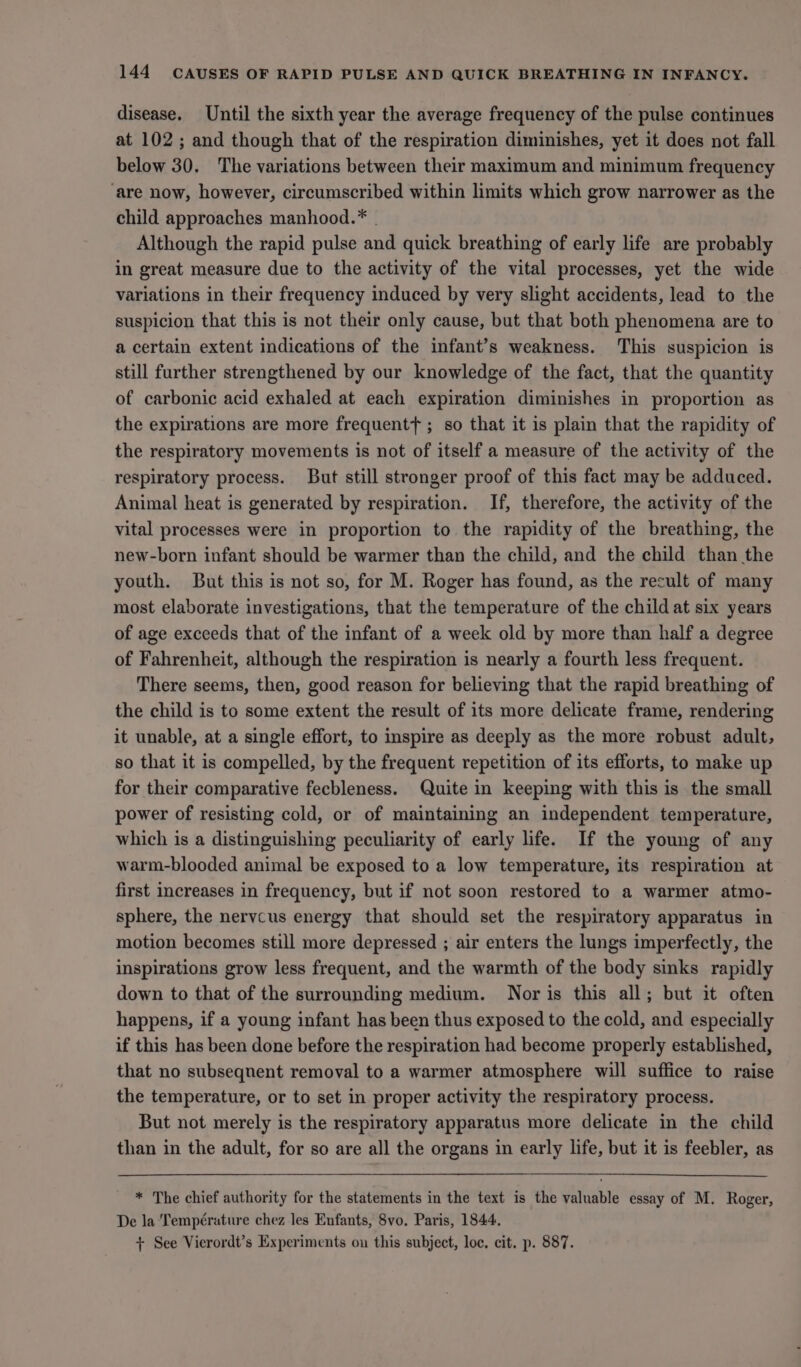 disease. Until the sixth year the average frequency of the pulse continues at 102 ; and though that of the respiration diminishes, yet it does not fall below 30. The variations between their maximum and minimum frequency ‘are now, however, circumscribed within limits which grow narrower as the child approaches manhood.* . Although the rapid pulse and quick breathing of early life are probably in great measure due to the activity of the vital processes, yet the wide variations in their frequency induced by very slight accidents, lead to the suspicion that this is not their only cause, but that both phenomena are to a certain extent indications of the infant’s weakness. This suspicion is still further strengthened by our knowledge of the fact, that the quantity of carbonic acid exhaled at each expiration diminishes in proportion as the expirations are more frequentt ; so that it is plain that the rapidity of the respiratory movements is not of itself a measure of the activity of the respiratory process. But still stronger proof of this fact may be adduced. Animal heat is generated by respiration. If, therefore, the activity of the vital processes were in proportion to the rapidity of the breathing, the new-born infant should be warmer than the child, and the child than the youth. But this is not so, for M. Roger has found, as the recult of many most elaborate investigations, that the temperature of the child at six years of age exceeds that of the infant of a week old by more than half a degree of Fahrenheit, although the respiration is nearly a fourth less frequent. There seems, then, good reason for believing that the rapid breathing of the child is to some extent the result of its more delicate frame, rendering it unable, at a single effort, to inspire as deeply as the more robust adult, so that it is compelled, by the frequent repetition of its efforts, to make up for their comparative fecbleness. Quite in keeping with this is the small power of resisting cold, or of maintaining an independent temperature, which is a distinguishing peculiarity of early life. If the young of any warm-blooded animal be exposed to a low temperature, its respiration at first increases in frequency, but if not soon restored to a warmer atmo- sphere, the nervcus energy that should set the respiratory apparatus in motion becomes still more depressed ; air enters the lungs imperfectly, the inspirations grow less frequent, and the warmth of the body sinks rapidly down to that of the surrounding medium. Nor is this all; but it often happens, if a young infant has been thus exposed to the cold, and especially if this has been done before the respiration had become properly established, that no subseqnent removal to a warmer atmosphere will suffice to raise the temperature, or to set in proper activity the respiratory process. But not merely is the respiratory apparatus more delicate in the child than in the adult, for so are all the organs in early life, but it is feebler, as * The chief authority for the statements in the text is the valuable essay of M. Roger, De la Température chez les Enfants, 8vo. Paris, 1844. + See Vierordt’s Experiments ou this subject, loc, cit. p. 887.
