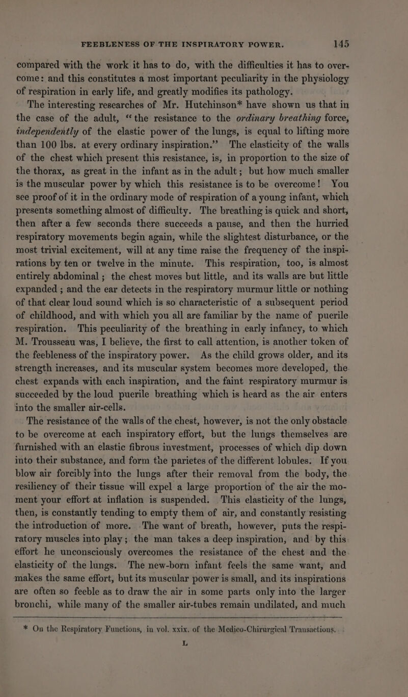 compared with the work it has to do, with the difficulties it has to over- come: and this constitutes a most important peculiarity in the physiology of respiration in early life, and greatly modifies its pathology. The interesting researches of Mr. Hutchinson* have shown us that in the case of the adult, “the resistance to the ordinary breathing force, independently of the elastic power of the lungs, is equal to lifting more than 100 lbs. at every ordinary inspiration.’ The elasticity of the walls of the chest which present this resistance, is, in proportion to the size of the thorax, as great in the infant as in the adult; but how much smaller is the muscular power by which this resistance is to be overcome! You see proof of it in the ordinary mode of respiration of a young infant, which presents something almost of difficulty. The breathing is quick and short, then after a few seconds there succeeds a pause, and then the hurried respiratory movements begin again, while the slightest disturbance, or the most trivial excitement, will at any time raise the frequency of the inspi- rations by ten or twelve in the minute. This respiration, too, is almost entirely abdominal ; the chest moves but little, and its walls are but little expanded ; and the ear detects in the respiratory murmur little or nothing of that clear loud sound which is so characteristic of a suosequent period of childhood, and with which you all are familiar by the name of puerile respiration. This peculiarity of the breathing in early infancy, to which M. Trousseau was, I believe, the first to call attention, is another token of the feebleness of the inspiratory power. As the child grows older, and its strength increases, and its muscular system becomes more developed, the chest expands with each inspiration, and the faint respiratory murmur is succeeded by the loud puerile breathing which is heard as the air enters into the smaller air-cells. The resistance of the walls of the chest, however, is not the only obstacle to be overcome at each inspiratory effort, but the lungs themselves are furnished with an elastic fibrous investment, processes of which dip.down into their substance, and form the parietes of the different lobules. If you blow air forcibly into the lungs after their removal from the body, the resiliency of their tissue will expel a large proportion of the air the mo- ment your effort at inflation is suspended. This elasticity of the lungs, then, is constantly tending to empty them of air, and constantly resisting the introduction of more. The want of breath, however, puts the respi- ratory muscles into play ;. the man takes a deep inspiration, and by this effort he unconsciously overcomes the resistance of the chest and the elasticity of the lungs. The new-born infant feels the same want, and makes the same effort, but its muscular power is small, and its inspirations are often so feeble as to draw the air in some parts only into the larger bronchi, while many of the smaller air-tubes remain undilated, and much * On the Respiratory Functions, in vol. xxix. of the Medico-Chirurgical Transactions. L