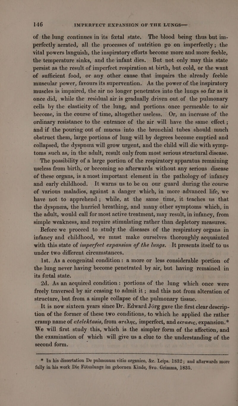 of the lung continues in its foetal state. The blood being thus but im- perfectly aerated, all the processes of nutrition go on imperfectly; the vital powers languish, the inspiratory efforts become more and more feeble, the temperature sinks, and the infant dies. But not only may this state persist as the result of imperfect respiration at birth, but cold, or the want of sufficient food, or any other cause that impairs the already feeble muscular power, favours its supervention. As the power of the inspiratory muscles is impaired, the air no longer penetrates into the lungs so far as it once did, while the residual air is gradually driven out of the pulmonary cells by the elasticity of the lung, and portions once permeable to air become, in the course of time, altogether useless. Or, an increase of the ordinary resistance to the entrance of the air will have the same effect ; and if the pouring out of mucus into the bronchial tubes should much obstruct them, large portions of lung will by degrees become emptied and collapsed, the dyspnoea will grow urgent, and the child will die with symp- toms such as, in the adult, result only from most serious structural disease. The possibility of a large portion of the respiratory apparatus remaining useless from birth, or becoming so afterwards without any serious disease of these organs, is a most important element in the pathology of infancy and early childhood. It warns us to be on our guard during the course of various maladies, against a danger which, in more advanced life, we have not to apprehend; while, at the same time, it teaches us that the dyspnoea, the hurried breathing, and many other symptoms which, in the adult, would call for most active treatment, may result, in infancy, from simple weakness, and require stimulating rather than depletory measures. Before we proceed to study the diseases of the respiratory organs in infancy and childhood, we must make ourselves thoroughly acquainted with this state of zmperfect expansion of the lungs. It presents itself to us under two different circumstances. Ist. As a congenital condition: a more or less considerable portion of the lung never having become penetrated by air, but having remained in its foetal state. 2d. As an acquired condition: portions of the lung which once were freely traversed by air ceasing to admit it ; and this not from alteration of structure, but from a simple collapse of the pulmonary tissue. It is now sixteen years since Dr. Edward Jorg gave the first clear descrip- tion of the former of these two conditions, to which he applied the rather cramp name of ctelektasis, from areAnc, imperfect, and exractc, expansion.* We will first study this, which is the simpler form of the affection, and the examination of which will give us a clue to the understanding of the second form. ; * In his dissertation De pulmonum vitio organico, &amp;c. Leips. 1832; and afterwards more fully in his work Die Fotuslunge im gebornen Kinde, 8vo. Grimma, 1835,