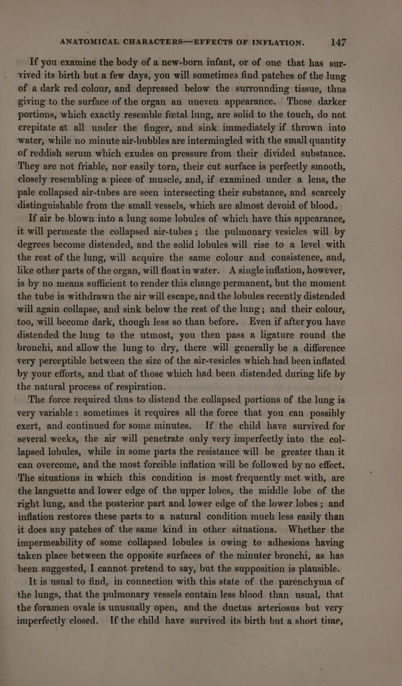 If you examine the body of a new-born infant, or of one that has sur- vived its birth but a few days, you will sometimes find patches of the lung of a dark red colour, and depressed below the surrounding tissue, thus giving to the surface of the organ an uneven appearance. These darker portions, which exactly resemble foetal lung, are solid to the touch, do not crepitate at all under the finger, and sink immediately if thrown into water, while no minute air-bubbles are intermingled with the small quantity of reddish serum which exudes on pressure from their divided substance. They are not friable, nor easily torn, their cut surface is perfectly smooth, closely resembling a piece of muscle, and, if examined under a lens, the pale collapsed air-tubes are seen intersecting their substance, and scarcely distinguishable from the small vessels, which are almost devoid of blood. If air be blown into a lung some lobules of which have this appearance, it will permeate the collapsed air-tubes ; the pulmonary vesicles will by degrees become distended, and the solid lobules will rise to a level with the rest of the lung, will acquire the same colour and consistence, and, like other parts of the organ, will floatin water. A single inflation, however, is by no means sufficient to render this change permanent, but the moment the tube is withdrawn the air will escape, and the lobules recently distended will again collapse, and sink below the rest of the lung; and their colour, too, will become dark, though less so than before. Even if after you have distended the lung to the utmost, you then pass a ligature round the bronchi, and allow the lung to dry, there will generally be a difference very perceptible between the size of the air-vesicles which had been inflated by your efforts, and that of those which had been distended during life by the natural process of respiration. The force required thus to distend the collapsed portions of the lung is very variable: sometimes it requires all the force that you can possibly exert, and continued for some minutes. If the child have survived for several weeks, the air will penetrate only very imperfectly into the col- lapsed lobules, while in some parts the resistance will be greater than it can overcome, and the most forcible inflation will be followed by no effect. The situations in which this condition is most frequently met with, are the languette and lower edge of the upper lobes, the middle lobe of the right lung, and the posterior part and lower edge of the lower lobes ; and inflation restores these parts to a natural condition much less easily than it does any patches of the same kind in other situations. Whether the impermeability of some collapsed lobules is owing to adhesions having taken place between the opposite surfaces of the minuter bronchi, as has been suggested, I cannot. pretend to say, but the supposition is plausible. It is usual to find, in connection with this state of the parenchyma of the lungs, that the pulmonary vessels contain less blood than usual, that the foramen ovale is unusually open, and the ductus arteriosus but very imperfectly closed. If the child have survived its birth but a short time,