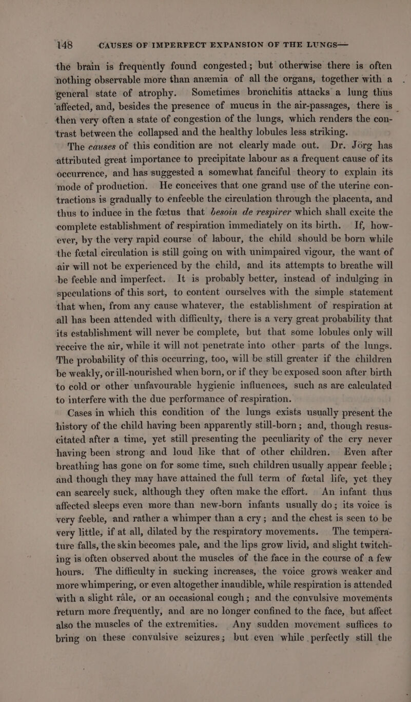 the brain is frequently found congested; but otherwise there is often ‘nothing observable more than anzemia of all the organs, together with a general state of atrophy. Sometimes bronchitis attacks a lung thus ‘affected, and, besides the presence of mucus in the air-passages, there is _ then very often a state of congestion of the lungs, which renders the con- trast between the collapsed and the healthy lobules less striking. The causes of this condition are not clearly made out. Dr. Jorg has attributed great importance to precipitate labour as a frequent cause of its occurrence, and has suggested a somewhat fanciful theory to explain its mode of production. He conceives that one grand use of the uterine con- tractions is gradually to enfeeble the circulation through the placenta, and thus to induce in the foetus that besoin de respirer which shall excite the complete establishment of respiration immediately on its birth. If, how- ever, by the very rapid course of labour, the child should be born while the foetal circulation is still going on with unimpaired vigour, the want of air will not be experienced by the child, and its attempts to breathe will be feeble and imperfect. It is probably better, instead of indulging in speculations of this sort, to content ourselves with the simple statement that when, from any cause whatever, the establishment of respiration at all has been attended with difficulty, there is a very great probability that its establishment will never be complete, but that some lobules only will receive the air, while it will not penetrate into other parts of the lungs. The probability of this occurring, too, will be still greater if the children be weakly, or ill-nourished when born, or if they be exposed soon after birth to cold or other unfavourable hygienic influences, such as are calculated to interfere with the due performance of respiration. Cases in which this condition of the lungs exists usually present the history of the child having been apparently still-born; and, though resus- citated after a time, yet still presenting the peculiarity of the cry never having been strong and loud like that of other children. Even after breathing has gone on for some time, such children usually appear feeble ; and though they may have attained the full term of feetal life, yet they can scarcely suck, although they often make the effort. An infant thus affected sleeps even more than new-born infants usually do; its voice is very feeble, and rather a whimper than a cry; and the chest is seen to be very little, if at all, dilated by the respiratory movements. The tempera- ture falls, the skin becomes pale, and the lips grow livid, and slight twitch- ing is often observed about the muscles of the face in the course of a few hours. The difficulty in sucking increases, the voice grows weaker and more whimpering, or even altogether inaudible, while respiration is attended with a slight rale, or an occasional cough; and the convulsive movements return more frequently, and are no longer confined to the face, but affect also the muscles of the extremities. _Any sudden movement suffices to bring on these convulsive seizures; but even while perfectly still the