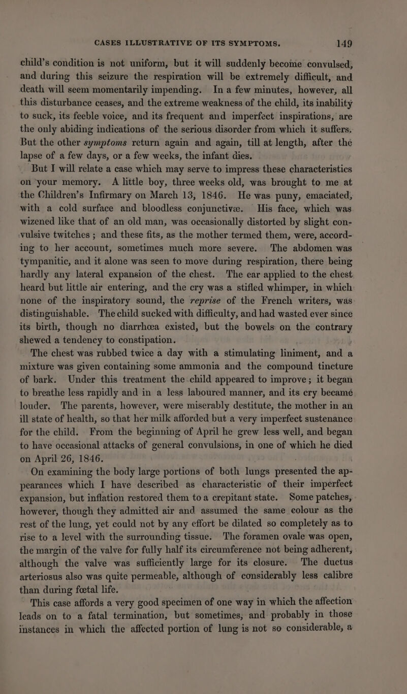 child’s condition is not uniform, but it will suddenly become convulsed, and during this seizure the respiration will be extremely difficult, and death will seem momentarily impending. Ina few minutes, however, all this disturbance ceases, and the extreme weakness of the child, its inability to suck, its feeble voice, and its frequent and imperfect inspirations, are the only abiding indications of the serious disorder from which it suffers. But the other symptoms return again and again, till at length, after the lapse of a few days, or a few weeks, the infant dies. But I will relate a case which may serve to impress these characteristics on ‘your memory. A little boy, three weeks old, was brought to me at the Children’s Infirmary on March 13, 1846. He was puny, emaciated, with a cold surface and bloodless conjunctive. His face, which was wizened like that of an old man, was occasionally distorted by slight con- vulsive twitches ; and these fits, as the mother termed them, were, accord- ing to her account, sometimes much more severe. The abdomen was tympanitic, and it alone was seen to move during respiration, there being hardly any lateral expansion of the chest. The ear applied to the chest heard but little air entering, and the cry was a stifled whimper, in which: none of the inspiratory sound, the reprise of the French writers, was distinguishable. The child sucked with difficulty, and had wasted ever since its birth, though no diarrhoea existed, but the bowels: on the contrary shewed a tendency to constipation. . The chest was rubbed twice a day with a stimulating liniment, and a mixture was given containing some ammonia and the compound tincture of bark. Under this treatment the child appeared to improve; it began to breathe less rapidly and in a less laboured manner, and its cry becamé louder. The parents, however, were miserably destitute, the mother in an ill state of health, so that her milk afforded but a very imperfect sustenance for the child. From the beginning of April he grew less well, and began to have occasional attacks of general convulsions, in one of which he died on April 26, 1846. On examining the body large portions of both lungs Heschel the ap- pearances which I have described as characteristic of their imperfect expansion, but inflation restored them toa crepitant state. Some patches, | however, though they admitted air and assumed the same eolour as the rest of the lung, yet could not by any effort be dilated so completely as to rise to a level with the surrounding tissue. The foramen ovale was open, the margin of the valve for fully half its circumference not being adherent, although the valve was sufficiently large for its closure. The ductus arteriosus also was quite agate although of considerably less calibre than during foetal life. This case affords a very good specimen of one way in which the affection leads on to a fatal termination, but sometimes, and: probably in those instances in which the affected portion of lung is not so considerable, a