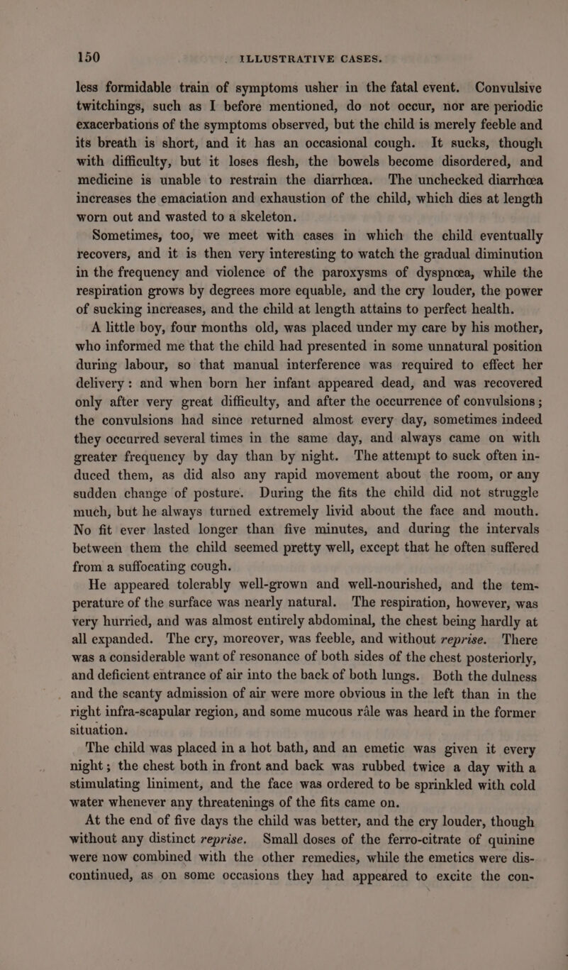 less formidable train of symptoms usher in the fatal event. Convulsive twitchings, such as I before mentioned, do not occur, nor are periodic exacerbations of the symptoms observed, but the child is merely feeble and its breath is short, and it has an occasional cough. It sucks, though with difficulty, but it loses flesh, the bowels become disordered, and medicine is unable to restrain the diarrhcea. The unchecked diarrhoea increases the emaciation and exhaustion of the child, which dies at length worn out and wasted to a skeleton. Sometimes, too, we meet with cases in which the child eventually recovers, and it is then very interesting to watch the gradual diminution in the frequency and violence of the paroxysms of dyspnoea, while the respiration grows by degrees more equable, and the cry louder, the power of sucking increases, and the child at length attains to perfect health. A little boy, four months old, was placed under my care by his mother, who informed me that the child had presented in some unnatural position during labour, so that manual interference was required to effect her delivery : and when born her infant appeared dead, and was recovered only after very great difficulty, and after the occurrence of convulsions ; the convulsions had since returned almost every day, sometimes indeed they occurred several times in the same day, and always came on with greater frequency by day than by night. The attempt to suck often in- duced them, as did also any rapid movement about the room, or any sudden change of posture. During the fits the child did not struggle much, but he always turned extremely livid about the face and mouth. No fit ever lasted longer than five minutes, and during the intervals between them the child seemed pretty well, except that he often suffered from a suffocating cough. He appeared tolerably well-grown and well-nourished, and the tem- perature of the surface was nearly natural. The respiration, however, was very hurried, and was almost entirely abdominal, the chest being hardly at all expanded. The cry, moreover, was feeble, and without reprise. There was a considerable want of resonance of both sides of the chest posteriorly, and deficient entrance of air into the back of both lungs. Both the dulness and the scanty admission of air were more obvious in the left than in the right infra-scapular region, and some mucous rale was heard in the former situation. The child was placed in a hot bath, and an emetic was given it every night ; the chest both in front and back was rubbed twice a day with a stimulating liniment, and the face was ordered to be sprinkled with cold water whenever any threatenings of the fits came on. At the end of five days the child was better, and the cry louder, though without any distinct reprise. Small doses of the ferro-citrate of quinine were now combined with the other remedies, while the emetics were dis- continued, as on some occasions they had appeared to excite the con-