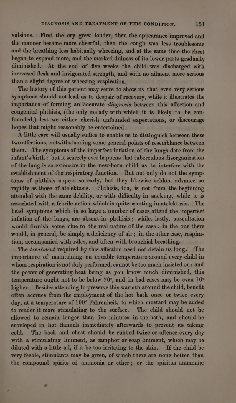 vulsions. First the ery grew louder, then the appearance improved and the manner became more cheerful, then the cough was less troublesome and the breathing less habitually wheezing, and at the same time the chest began to expand more, and the marked dulness of its lower parts gradually diminished, At the end of five weeks the child was discharged with increased flesh and invigorated strength, and with no ailment more serious than a slight degree of wheezing respiration. The history of this patient may serve to show us that even very serious symptoms should not lead us to despair of recovery, while it illustrates the importance of forming an accurate diagnosis between this affection and congenital phthisis, (the only malady with which it is likely to be con- founded,) lest we either cherish unfounded expectations, or discourage hopes that might reasonably be entertained. A little care will usually suffice to enable us to distinguish between these two affections, notwithstanding some general points of resemblance between them. The symptoms of the imperfect inflation of the lungs date from the infant’s birth: but it scarcely ever happens that tuberculous disorganization of the lung is so extensive in the new-born child as to interfere with the establishment of the respiratory function. But not only do not the symp- toms of phthisis appear so early, but they likewise seldom advance so rapidly as those of atelektasis. Phthisis, too, is not from the beginning attended with the same debility, or with difficulty in sucking, while it is associated with a febrile action which is quite wanting in atelektasis. The head symptoms which in so large a number of cases attend the imperfect inflation of the lungs, are absent in phthisis ; while, lastly, auscultation would furnish some clue to the real nature of the case: in the one there would, in general, be simply a deficiency of air; in the other case, respira- tion, accompanied with rales, and often with bronchial breathing. The ¢reatment required by this affection need not detain us long. The importance of maintaining an equable temperature around every child in whom respiration is not duly performed, cannot be too much insisted on; and the power of generating heat being as you know much diminished, this temperature ought not to be below 70°, and in bad cases may be even 10° higher. Besides attending to preserve this warmth around the child, benefit often accrues from the employment of the hot bath once or twice every day, at a temperature of 100° Fahrenheit, to which mustard may be added to render it more stimulating to the surface. The child should not be allowed to remain longer than five minutes in the bath, and should be enveloped in hot flannels immediately afterwards to prevent its taking cold. The back and chest should be rubbed twice or oftener every day with a stimulating liniment, as camphor or soap liniment, which may be diluted with a little oil, if it be too irritating to the skin. If the child be very feeble, stimulants may be given, of which there are none better than the compound spirits of ammonia or ether; or the spiritus ammoniz