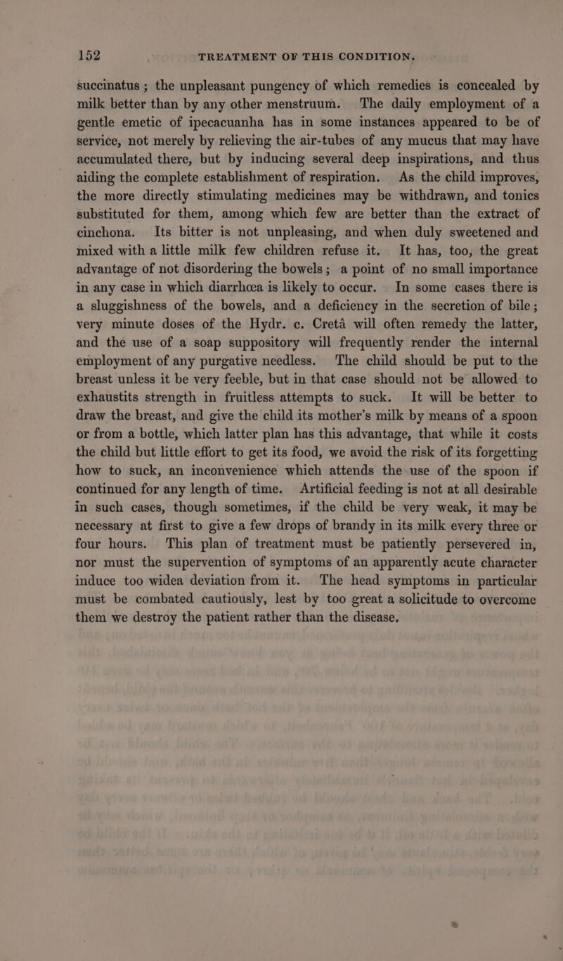 succinatus ; the unpleasant pungency of which remedies is concealed by milk better than by any other menstruum. The daily employment of a gentle emetic of ipecacuanha has in some instances appeared to be of service, not merely by relieving the air-tubes of any mucus that may have accumulated there, but by inducing several deep inspirations, and thus aiding the complete establishment of respiration. As the child improves, the more directly stimulating medicines may be withdrawn, and tonics substituted for them, among which few are better than the extract of cinchona. Its bitter is not unpleasing, and when duly sweetened and mixed with a little milk few children refuse it. It has, too, the great advantage of not disordering the bowels; a point of no small importance in any case in which diarrhcea is likely to occur. In some cases there is a sluggishness of the bowels, and a deficiency in the secretion of bile ; very minute doses of the Hydr. c. Creta will often remedy the latter, and the use of a soap suppository will frequently render the internal employment of any purgative needless. The child should be put to the breast unless it be very feeble, but in that case should not be allowed to exhaustits strength in fruitless attempts to suck. It will be better to draw the breast, and give the child its mother’s milk by means of a spoon or from a bottle, which latter plan has this advantage, that while it costs the child but little effort to get its food, we avoid the risk of its forgetting how to suck, an inconvenience which attends the use of the spoon if continued for any length of time. Artificial feeding is not at all desirable in such cases, though sometimes, if the child be very weak, it may be necessary at first to give a few drops of brandy in its milk every three or four hours. This plan of treatment must be patiently persevered in, nor must the supervention of symptoms of an apparently acute character induce too widea deviation from it. The head symptoms in particular must be combated cautiously, lest by too great a solicitude to overcome them we destroy the patient rather than the disease.