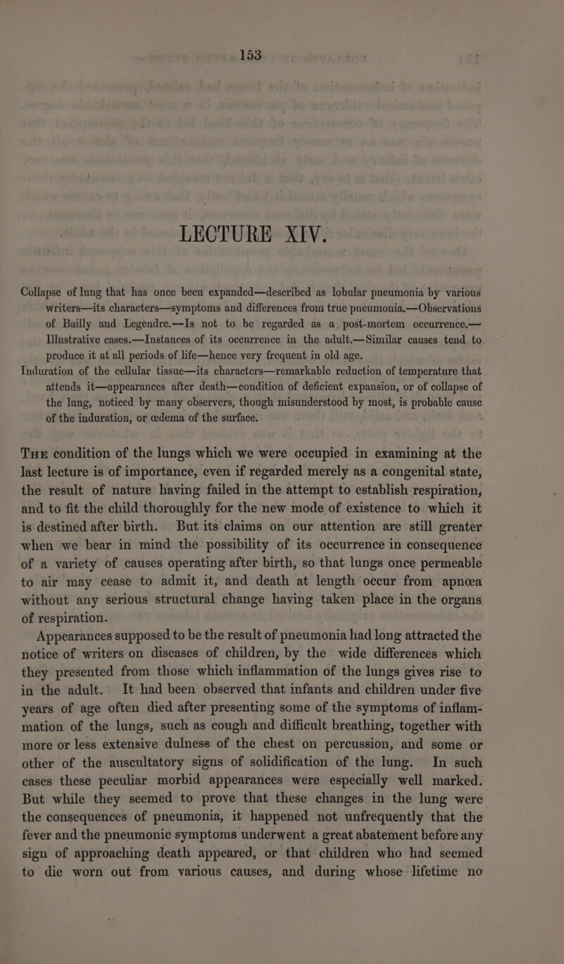LECTURE XIV. Collapse of lung that has once been expanded—described as lobular pneumonia by various writers—its characters—symptoms and differences from true pneumonia.—Observations of Bailly and Legendre.—Is not to be regarded as a_ post-mortem occurrence.— Illustrative cases.—Instances of its occurrence in the adult.—Similar causes tend to. produce it at all periods of life—hence very frequent in old age. Induration of the cellular tissue—its characters—remarkable reduction of temperature that attends it—appearances after death—condition of deficient expansion, or of collapse of the lung, noticed by many observers, though misunderstood by most, is probable cause of the induration, or oedema of the surface. THE condition of the lungs which we were occupied in examining at the last lecture is of importance, even if regarded merely as a congenital state, the result of nature having failed in the attempt to establish respiration, and to fit the child thoroughly for the new mode of existence to which it is destined after birth. But its claims on our attention are still greater when we bear in mind the possibility of its occurrence in consequence of a variety of causes operating after birth, so that lungs once permeable to air may cease to admit it, and death at length occur from apnoea without any serious structural change having taken place in the organs of respiration. | Appearances supposed to be the result of pneumonia had long attracted the notice of writers on diseases of children, by the wide differences which they presented from those which inflammation of the lungs gives rise to in the adult. It had been observed that infants and children under five years of age often died after presenting some of the symptoms of inflam- mation of the lungs, such as cough and difficult breathing, together with more or less extensive dulness of the chest on percussion, and some or other of the auscultatory signs of solidification of the lung. In such cases these peculiar morbid appearances were especially well marked. But while they seemed to prove that these changes in the lung were the consequences of pneumonia, it happened not unfrequently that the fever and the pneumonic symptoms underwent a great abatement before any sign of approaching death appeared, or that children who had seemed to die worn out from various causes, and during whose lifetime no