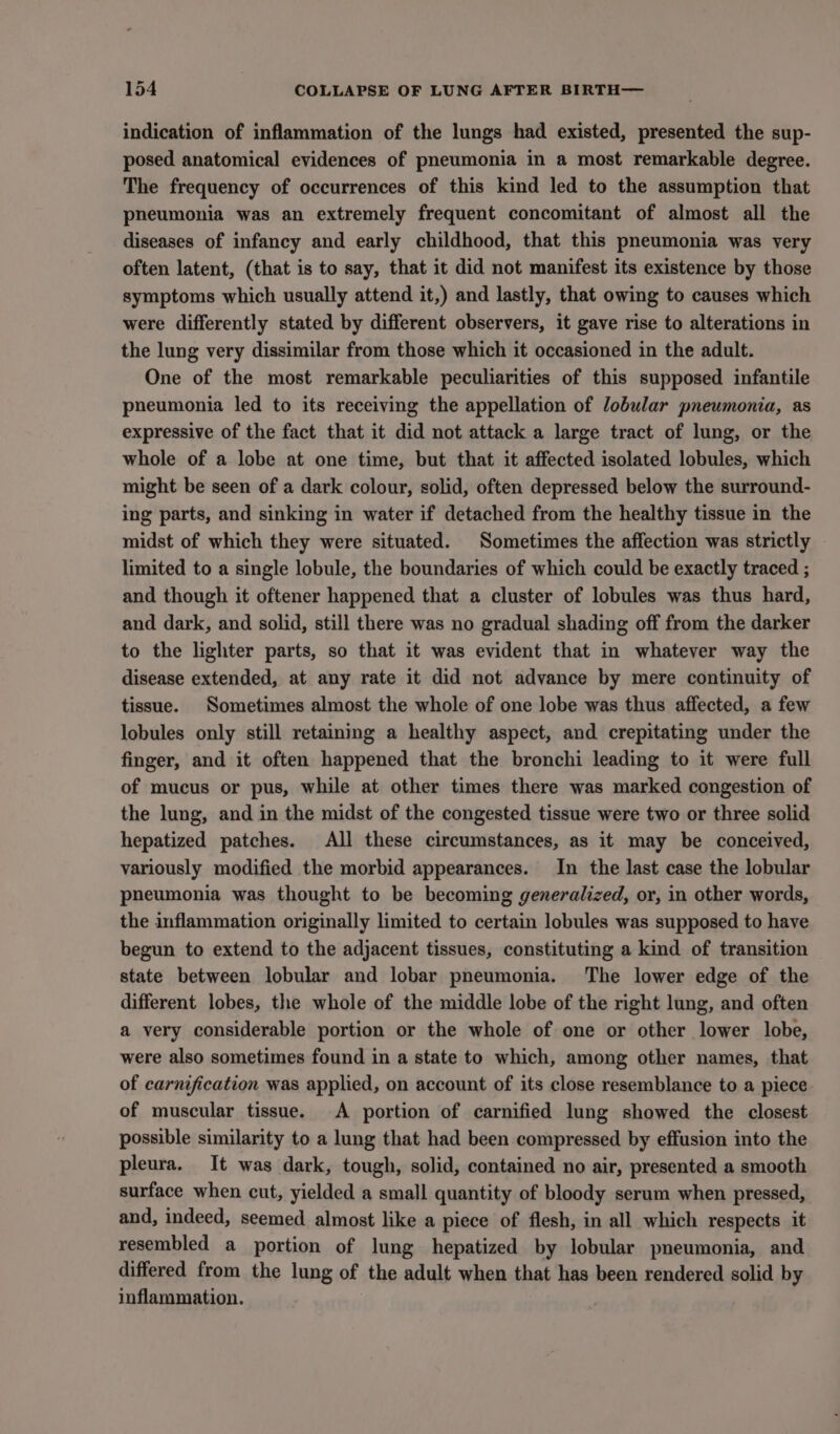 indication of inflammation of the lungs had existed, presented the sup- posed anatomical evidences of pneumonia in a most remarkable degree. The frequency of occurrences of this kind led to the assumption that pneumonia was an extremely frequent concomitant of almost all the diseases of infancy and early childhood, that this pneumonia was very often latent, (that is to say, that it did not manifest its existence by those symptoms which usually attend it,) and lastly, that owing to causes which were differently stated by different observers, it gave rise to alterations in the lung very dissimilar from those which it occasioned in the adult. One of the most remarkable peculiarities of this supposed infantile pneumonia led to its receiving the appellation of lobular pneumonia, as expressive of the fact that it did not attack a large tract of lung, or the whole of a lobe at one time, but that it affected isolated lobules, which might be seen of a dark colour, solid, often depressed below the surround- ing parts, and sinking in water if detached from the healthy tissue in the midst of which they were situated. Sometimes the affection was strictly limited to a single lobule, the boundaries of which could be exactly traced ; and though it oftener happened that a cluster of lobules was thus hard, and dark, and solid, still there was no gradual shading off from the darker to the lighter parts, so that it was evident that in whatever way the disease extended, at any rate it did not advance by mere continuity of tissue. Sometimes almost the whole of one lobe was thus affected, a few lobules only still retaining a healthy aspect, and crepitating under the finger, and it often happened that the bronchi leading to it were full of mucus or pus, while at other times there was marked congestion of the lung, and in the midst of the congested tissue were two or three solid hepatized patches. All these circumstances, as it may be conceived, variously modified the morbid appearances. In the last case the lobular pneumonia was thought to be becoming generalized, or, in other words, the inflammation originally limited to certain lobules was supposed to have begun to extend to the adjacent tissues, constituting a kind of transition state between lobular and lobar pneumonia. The lower edge of the different lobes, the whole of the middle lobe of the right lung, and often a very considerable portion or the whole of one or other lower lobe, were also sometimes found in a state to which, among other names, that of carnification was applied, on account of its close resemblance to a piece of muscular tissue. A portion of carnified lung showed the closest possible similarity to a lung that had been compressed by effusion into the pleura. It was dark, tough, solid, contained no air, presented a smooth surface when cut, yielded a small quantity of bloody serum when pressed, and, indeed, seemed almost like a piece of flesh, in all which respects it resembled a portion of lung hepatized by lobular pneumonia, and differed from the lung of the adult when that has been rendered solid by inflammation.
