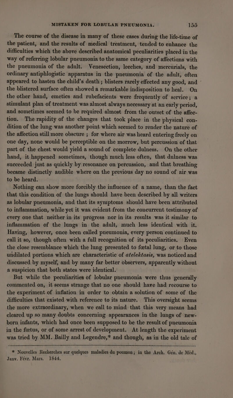 MISTAKEN FOR LOBULAR PNEUMONIA. 1590 The course of the disease in many of these cases during’ the life-time of the patient, and the results of medical treatment, tended to enhance the difficulties which the above described anatomical peculiarities placed in the way of referring lobular pneumonia to the same category of affections with the pneumonia of the adult. Venesection, leeches, and mercurials, the ordinary antiphlogistic apparatus in the pneumonia of the adult, often appeared to hasten the child’s death ; blisters rarely effected any good, and ~ the blistered surface often showed a remarkable indisposition to heal. On the other hand, emetics and rubefacients were frequently of service; a stimulant plan of treatment was almost always necessary at an early period, and sometimes seemed to be required almost from the outset of the affec- tion. The rapidity of the changes that took place in the physical con- dition of the lung was another point which seemed to render the nature of the affection still more obscure ; for where air was heard entering freely on one day, none would be perceptible on the morrow, but percussion of that part of the chest would yield a sound of complete dulness. On the other hand, it happened sometimes, though much less often, that dulness was succeeded just as quickly by resonance on percussion, and that breathing became distinctly audible where on the previous day no sound of air was to be heard. Nothing can show more forcibly the influence of a name, than the fact that this condition of the lungs should have been described by all writers as lobular pneumonia, and that its symptoms should have been attributed to inflammation, while yet it was evident from the concurrent testimony of every one that neither in its progress nor in its results was it similar to inflammation of the lungs in the adult, much less identical with it. Having, however, once been called pneumonia, every person continued to call it so, though often with a full recognition of its peculiarities. Even the close resemblance which the lung presented to foetal lung, or to those undilated portions which are characteristic of atelektasis, was noticed and discussed by myself, and by many far better observers, apparently without a suspicion that both states were identical. But while the peculiarities of lobular pneumonia were thus generally commented on, it seems strange that no one should have had recourse to the experiment of inflation in order to obtain a solution of some of the difficulties that existed with reference to its nature. This oversight seems the more extraordinary, when we call to mind that this very means had cleared up so many doubts concerning appearances in the lungs of new- born infants, which had once been supposed to be the result of pneumonia in the foetus, or of some arrest of development. At length the experiment was tried by MM. Bailly and Legendre,* and though, as in the old tale of * Nouvelles Recherches sur quelques maladies du poumon; in the Arch. Gén. de Méd., Janv. Févr. Mars. 1844.