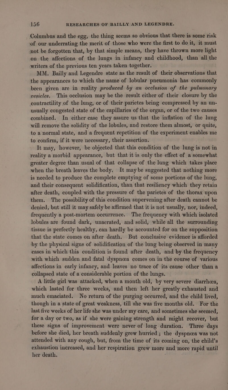 Columbus and the egg, the thing seems so obvious that there is some risk of our underrating the merit of those who were the first to do it, it must not be forgotten that, by that simple means, they have thrown more light on the affections of the lungs in infancy and childhood, than all the writers of the previous ten years taken together. MM. Bailly and Legendre state as the result of their observations that the appearances to which the name of lobular pneumonia has commonly been given are in reality produced by an occlusion of the pulmonary vesicles. This occlusion may be the result either of their closure by the contractility of the lung, or of their parietes being compressed by an un- usually congested state of the capillaries of the organ, or of the two causes combined. In either case they assure us that the inflation of the lung will remove the solidity of the lobules, and restore them almost, or quite, to a normal state, and a frequent repetition of the experiment enables me to confirm, if it were necessary, their assertion. It may, however, be objected that this condition of the lung is not in reality a morbid appearance, but that it is only the effect of a somewhat greater degree than usual of that collapse of the lung which takes place when the breath leaves the body. It may be suggested that nothing more is needed to produce the complete emptying of some portions of the lung, and their consequent solidification, than that resiliency which they retain after death, coupled with the pressure of the parietes of the thorax upon them. The possibility of this condition supervening after death cannot be denied, but still it may safely be affirmed that it is not usually, nor, indeed, frequently a post-mortem occurrence. The frequency with which isolated lobules are found dark, unaerated, and solid, while all the surrounding tissue 1s perfectly healthy, can hardly be accounted for on the supposition that the state comes on after death. But conclusive evidence is afforded by the physical signs of solidification of the lung being observed in many cases in which this condition is found after death, and by the frequency with which sudden and fatal dyspnoea comes on in the course of various affections in early infancy, and. leaves no trace of its cause other than a collapsed state of a considerable portion of the lungs. A little girl was attacked, when a month old, by very severe diarrhcea, which lasted for three weeks, and then left her greatly exhausted and much emaciated. No return of the purging occurred, and the child lived, though in a state of great weakness, till she was five months old. For the last five weeks of her life she was under my care, and sometimes she seemed, for a day or two, as if she were gaining strength and might recover, but these signs of improvement were never of long duration. Three days before she died, her breath suddenly grew hurried ; the dyspnoea was not attended with any cough, but, from the time of its coming on, the child’s exhaustion increased, and her respiration grew more and more rapid until her death. | i