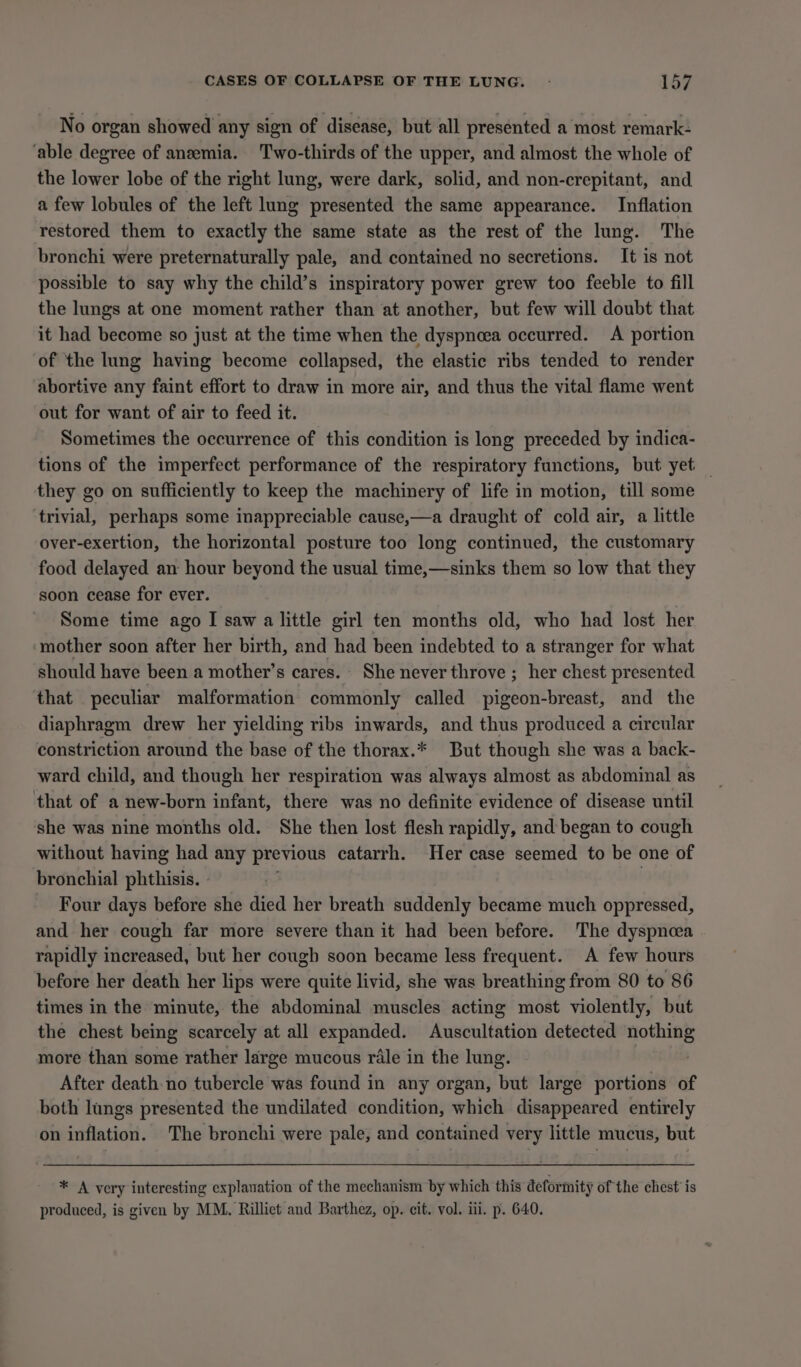 No organ showed any sign of disease, but all presented a most remark- ‘able degree of anemia. Two-thirds of the upper, and almost the whole of the lower lobe of the right lung, were dark, solid, and non-crepitant, and a few lobules of the left lung presented the same appearance. Inflation restored them to exactly the same state as the rest of the lung. The bronchi were preternaturally pale, and contained no secretions. It is not possible to say why the child’s inspiratory power grew too feeble to fill the lungs at one moment rather than at another, but few will doubt that it had become so just at the time when the dyspnoea occurred. A portion of the lung having become collapsed, the elastic ribs tended to render abortive any faint effort to draw in more air, and thus the vital flame went out for want of air to feed it. Sometimes the occurrence of this condition is long preceded by indica- tions of the imperfect performance of the respiratory functions, but yet — they go on sufficiently to keep the machinery of life in motion, till some ‘trivial, perhaps some inappreciable cause,—a draught of cold air, a little over-exertion, the horizontal posture too long continued, the customary food delayed an hour beyond the usual time,—sinks them so low that they soon cease for ever. Some time ago I saw a little girl ten months old, who had lost her ‘mother soon after her birth, and had been indebted to a stranger for what should have been a mother’s cares. She never throve ; her chest presented that peculiar malformation commonly called pigeon-breast, and the diaphragm drew her yielding ribs inwards, and thus produced a circular constriction around the base of the thorax.* But though she was a back- ward child, and though her respiration was always almost as abdominal as that of a new-born infant, there was no definite evidence of disease until she was nine months old. She then lost flesh rapidly, and began to cough without having had any previous catarrh. Her case seemed to be one of bronchial phthisis. - 7 Four days before she died her breath suddenly became much oppressed, and her cough far more severe than it had been before. The dyspnoea rapidly increased, but her cough soon became less frequent. A few hours before her death her lips were quite livid, she was breathing from 80 to 86 times in the minute, the abdominal muscles acting most violently, but the chest being scarcely at all expanded. Auscultation detected pe more than some rather large mucous rale in the lung. After death no tubercle was found in any organ, but large portions of both lungs presented the undilated condition, which disappeared entirely on inflation. The bronchi were pale, and contained very little mucus, but * A very interesting explauation of the mechanism by which this deformity of the chest’ is produced, is given by MM. Rilliet and Barthez, op. cit. vol. ili. p. 640.